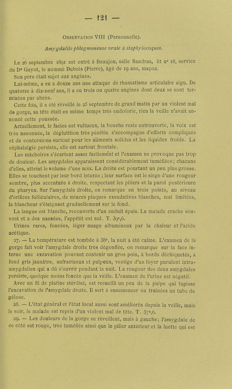 Observation VIII (Personuelle). Amygdalite phlegmoneuse vraie à staphylocoques. Le 26 septembre 1891 est entré à Beaujon, salle Sandras, lit n» 18, service du Df Guyot, le nommé Dubois (Pierre), âgé de 19 ans, maçon. Son père était sujet aux angines. Lui-même, a eu à douze ans une attaque de rhumatisme articulaire aigu. De quatorze à dix-neuf ans, il a eu trois ou quatre angines dont deux se sont ter- minées par abcès. Cette fois, il a été réveillé le 25 septembre de grand matin par un violent mat de gorge, sa tête était en même temps très endolorie, rien la veille n’avait an- noncé cette poussée. Actuellement, le fades est vultueux, la bouche reste entrouverte, la voix est très nasonnée, la déglutition très pénible s’accompagne d’efforts compliqués et de contorsions surtout pour les aliments solides et les liquides froids. La céphalalgie persiste, elle est surtout frontale. Les mâchoires s’écartent assez facileme'nt et l’examen ne provoque pas trop de douleur. Les amygdales apparaissent considérablement tuméfiées; chacune d’elles, atteint le volume d’une noix. La droite est pourtant un peu plus grosse. Elles se touchent par leur bord interne ; leur surface est le siège d’une rougeur sombre, plus accentuée à droite, respectant les piliers et la paroi postérieure du pharynx. Sur l’amygdale droite, on remarque en trois points, au niveau d’orifices folliculaires, de minces plaques exsudatives blanches, mal limitées, la blancheur s’éteignant graduellement sur le fond. La langue est blanche, recouverte d’un enduit épais. Le malade crache sou- vent et a des nausées, l’appétit est nul. T. 39,6. Urines rares, foncées, léger nuage albumineux par la chaleur et l’acide acétique. 27. — La température est tombée à 38®, la nuit a été calme. L’examen de la gorge fait voir l’amygdale droite très dégonflée, on remarque sur la face in- terne une excavation pouvant contenir un gros pois, à bords déchiquetés, à fond gris jaunâtre, anfractueux et pulpeux, vestige d’un foyer purulent intra- amygdalien qui a dû s’ouvrir pendant la nuit. La rougeur des deux amygdales persiste, quoique moins foncée que la veille. L’examen de l’urine est négatif. Avec un fil de platine stérilisé, est recueilli un peu de la pulpe qui tapisse l’excavation de l’amygdale droite. Il sert à ensemencer en traînées un tube de gélose. 28. — L’état général et l’état local aussi sont améliorés depuis la veille, mais le soir, le malade est repris d’un violent mal de tête. T. 87®,6. 29. — Les douleurs de la gorge se réveillent, mais à gauche; l’amygdale de ce côté est rouge, très tuméfiée ainsi que le pilier antérieur et la luette qui est