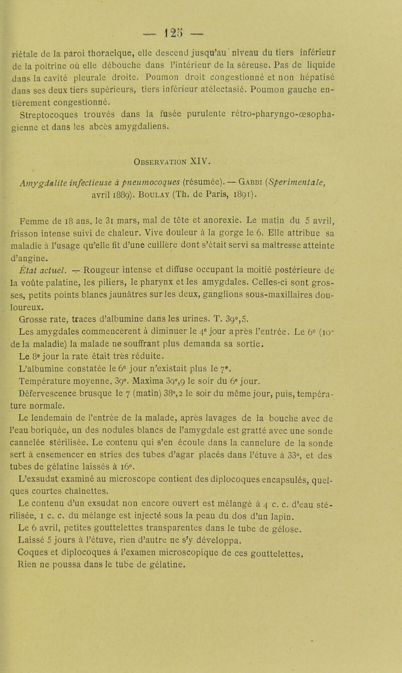 riétale de la paroi thoracique, elle descend jusqu’au' niveau du tiers inférieur de la poitrine où elle débouche dans l’intérieur de la séreuse. Pas de liquide dans la cavité pleurale droite. Poumon droit congestionné et non hépatisé dans ses deux tiers supérieurs, tiers inférieur atélectasié. Poumon gauche en- tièrement congestionné. Streptocoques trouvés dans la fusée purulente rétro-pharyngo-œsopha- gienne et dans les abcès amygdaliens. Observation XIV. Amygdalite infectieuse à pneumocoques (résumée). — Gabbi [Sperimentale, avril 1889). Boulay (Th. de Paris, 1891). Femme de 18 ans. le 3i mars, mal de tête et anorexie. Le matin du 5 avril, frisson intense suivi de chaleur. Vive douleur à la gorge le 6. Elle attribue sa maladie à l’usage qu’elle fît d’une cuillère dont s’était servi sa maîtresse atteinte d’angine. État actuel. — Rougeur intense et diffuse occupant la moitié postérieure de la voûte palatine, les piliers, le pharynx et les amygdales. Celles-ci sont gros- ses, petits points blancs jaunâtres sur les deux, ganglions sous-maxillaires dou- loureux. Grosse rate, traces d’albumine dans les urines. T. 89“,5. Les amygdales commencèrent à diminuer le 4® jour après l’entrée. Le 6® (io- de la maladie) la malade ne souffrant plus demanda sa sortie. Le 8« jour la rate était très réduite. L’albumine constatée le 6® jour n’existait plus le 7®. Température moyenne. 39®. Maxima 3g°,9 le soir du 6® jour. Défervescence brusque le 7 (matin) 38®,2 le soir du même jour, puis, tempéra- ture normale. Le lendemain de l’entrée de la malade, après lavages de la bouche avec de l’eau boriquée, un des nodules blancs de l’amygdale est gratté avec une sonde cannelée stérilisée. Le contenu qui s’en écoule dans la cannelure de la sonde sert à ensemencer en stries des tubes d’agar placés dans l’étuve à 33®, et des tubes de gélatine laissés à i6“. L’exsudât examiné au microscope contient des diplocoques encapsulés, quel- ques courtes chaînettes. Le contenu d’un exsudât non encore ouvert est mélangé à 4 c. c. d’eau sté- rilisée, I c. c. du mélange est injecté sous la peau du dos d’un lapin. Le 6 avril, petites gouttelettes transparentes dans le tube de gélose. Laissé 5 jours à l’étuve, rien d’autre ne s’y développa. Coques et diplocoques à l’examen microscopique de ces gouttelettes. Rien ne poussa dans le tube de gélatine.