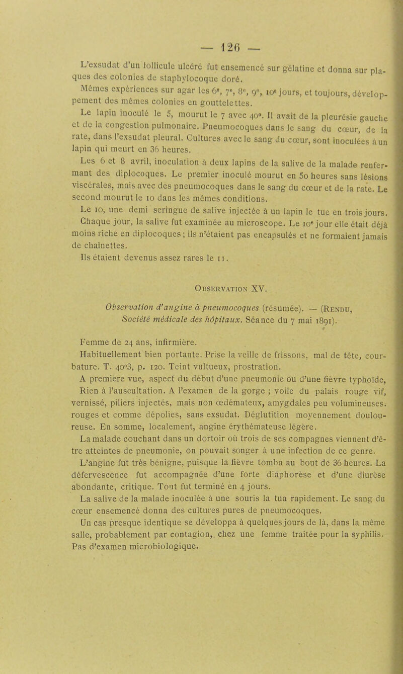 L’exsudât d’un tollicule ulc6r6 fut ensemencé sur gélatine et donna sur pla- ques des colonies de slapli}'locoque doré. Mômes expériences sur agar les 6*. 7, 8, 9% io« jours, et toujours, dévelop- pement des mômes colonies en gouttelettes. Le lapin inoculé le 5, mourut le 7 avec qo». Il avait de la pleurésie gauche et de la congestion pulmonaire. Pneumocoques dans le sang du cœur, de la lale, dans l’exsudât pleural. Cultures avec le sang du cœur, sont inoculées à un lapin qui meurt en 36 heures. Les 6 et 8 avril, inoculation deux lapins de la salive de la malade renfer- mant des diplocoques. Le premier inoculé mourut en 5o heures sans lésions viscérales, mais avec des pneumocoques dans le sang du cœur et de la rate. Le second mourut le 10 dans les mômes conditions. Le 10, une demi seringue de salive injectée à un lapin le tue en trois jours. Chaque jour, la salive fut examinée au microscope. Le 10* jour elle était déjà moins riche en diplocoques ; ils n’étaient pas encapsulés et ne formaient jamais de chaînettes. Ils étaient devenus assez rares le 11. Observation XV. Observation d’angine à pneumocoques (résumée). — (Rendu, Société médicate des hôpitaux. Séance du 7 mai 1891). Femme de 24 ans, infirmière. Habituellement bien portante. Prise la veille de frissons, mal de tête, cour- bature. T. 40“3, p. 120. Teint vultueux, prostration. A première vue, aspect du début d’une pneumonie ou d’une fièvre typhoïde. Rien à l’auscultation. A l’examen de la gorge ; voile du palais rouge vif, vernissé, piliers injectés, mais non œdémateux, amygdales peu volumineuses, rouges et comme dépolies, sans exsudât. Déglutition moyennement doulou- reuse. En somme, localement, angine érythémateuse légère. La malade couchant dans un dortoir où trois de ses compagnes viennent d’ê- tre atteintes de pneumonie, on pouvait songer à une infection de ce genre. L’angine fut très bénigne, puisque la fièvre tomba au bout de 36 heures. La défervescence fut accompagnée d’une forte diaphorèse et d’une diurèse abondante, critique. Tout fut terminé en 4 jours. La salive de la malade inoculée à une souris la tua rapidement. Le sang du cœur ensemencé donna des cultures pures de pneumocoques. Un cas presque identique se développa à quelques jours de là, dans la même salle, probablement par contagion, chez une femme traitée pour la syphilis. Pas d’examen microbiologique.
