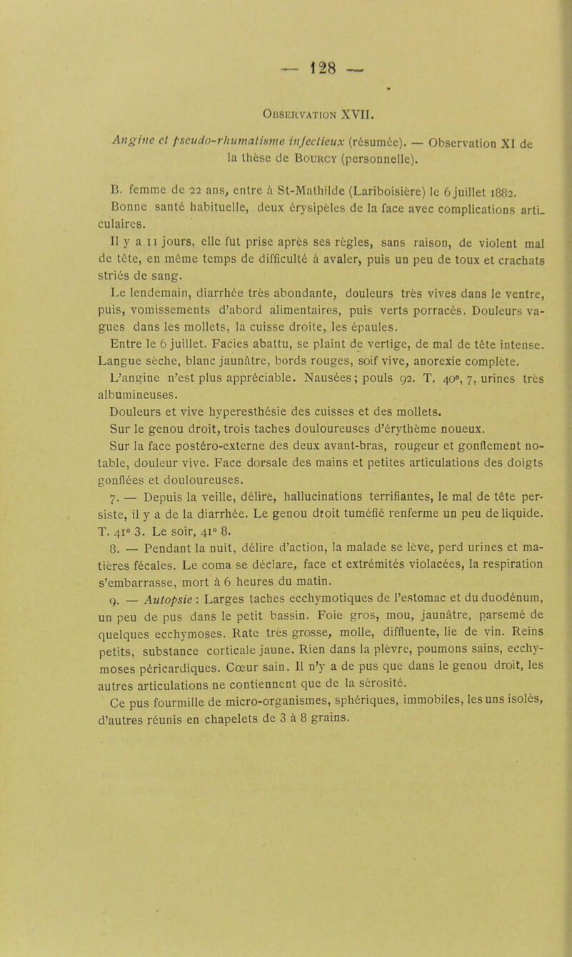 128 — Observation XVII. Angine cl pscudo-rhumalisme injeclieux (résumée). — Observation XI de la thèse de Bourcy (personnelle). B. femme de 22 ans, entre à St-Matliilde (Lariboisière) le 6 juillet 1882. Bonne santé habituelle, deux érysipèles de la face avec complications arti- culaires. Il y a II jours, elle fut prise après ses règles, sans raison, de violent mal de tête, en même temps de difficulté à avaler, puis un peu de toux et crachats striés de sang. Le lendemain, diarrhée très abondante, douleurs très vives dans le ventre, puis, vomissements d’abord alimentaires, puis verts porracés. Douleurs va- gues dans les mollets, la cuisse droite, les épaules. Entre le 6 juillet. Faciès abattu, se plaint de vertige, de mal de tête intense. Langue sèche, blanc jaunâtre, bords rouges, soif vive, anorexie complète. L’angine n’est plus appréciable. Nausées ; pouls 92. T. 40», 7, urines très albumineuses. Douleurs et vive hyperesthésie des cuisses et des mollets. Sur le genou droit, trois taches douloureuses d’érythème noueux. Sur la face postéro-externe des deux avant-bras, rougeur et gonflement no- table, douleur vive. Face dorsale des mains et petites articulations des doigts gonflées et douloureuses. 7. — Depuis la veille, délire, hallucinations terrifiantes, le mal de tête per- siste, il y a de la diarrhée. Le genou droit tuméfié renferme un peu de liquide. T. 41“ 3. Le soir, 41“ 8. 8. — Pendant la nuit, délire d’action, la malade se lève, perd urines et ma- tières fécales. Le coma se déclare, face et extrémités violacées, la respiration s’embarrasse, mort à 6 heures du matin. g. — Autopsie : Larges taches ecchymotiques de l’estomac et du duodénum, un peu de pus dans le petit bassin. Foie gros, mou, jaunâtre, parsemé de quelques ecchymoses. Rate très grosse, molle, diffluente, lie de vin. Reins petits, substance corticale jaune. Rien dans la plèvre, poumons sains, ecchy- moses péricardiques. Cœur sain. 11 n’y a de pus que dans le genou droit, les autres articulations ne contiennent que de la sérosité. Ce pus fourmille de micro-organismes, sphériques, immobiles, les uns isolés,