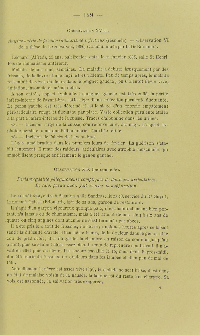 Observation XVIII. Angine suivie de pscudo-rhumalisme infectieux (résumée). — Observation VI de la thèse de Lapersonne, 1886, (communiquée par le Dr Bourdel). Léonard (Alfred), 26 ans, palefrenier, entre le 21 janvier i885, salle St Henri. Pas de rhumatisme antérieur. Malade depuis cinq semaines. La maladie a débuté brusquement par des frissons, de la fièvre et une angine très violente. Peu de temps après, le malade ressentait de vives douleurs dans le poignet gauche; puis bientôt fièvre vive, agitation, insomnie et même délire. A son entrée, aspect typhoïde, le poignet gauche est très enflé, la partie inféro-interne de l’avant-bras estle siège d’une collection purulente fluctuante. Le genou gauche est très déformé, il est le siège d’un énorrne empâtement péri-articulaire rouge et fluctuant par place. Vaste collection purulente étalée à la partie inféro-interne de la cuisse. Traces d’albumine dans les urines. 23. — Incision large de la cuisse, contre-ouverture, drainage. L’aspect ty- phoïde persiste, ainsi que l’albuminurie. Diarrhée fétide. 26. — Incision de l’abcès de l’avant-bras. Légère amélioration dans les premiers jours de février. La guérison s’éta- blit lentement. Il reste des raideurs articulaires avec atrophie musculaire qui immobilisent presque entièrement le genou gauche. Observation XIX (personnelle). Périamygdalile phlegmoneuse compliquée de douleurs articulaires. Le salol paraît avoir fait avorter la suppuralion. Le II août 1891, entre à Beaujon, salle Sandras, lit n» 28, service du Dr Guyot, le nommé Caisse (Edouard), âgé de 22 ans, garçon de restaurant. Il s’agit d’un garçon vigoureux quoique pâle, il est habituellement bien por- tant, n’a jamais eu de rhumatisme, mais a été atteint depuis cinq à six ans de .quatre ou cinq angines dont aucune ne s’est terminée par abcès. Il a été pris le 4 août de frissons, de fièvre ; quelques heures après se faisait sentir la difficulté d’avaler et en même temps, de la douleur dans le genou et le cou de pied droit ; il a dû garder la chambre en raison de son état jusqu’au 9 août, puis se sentant alors assez bien, il tenta de reprendre son travail, il n’a- vait en effet plus de fièvre. Il a encore travaillé le 10, mais dans l’après-midi, il a été repris de frissons, de douleurs dans les jambes et d’un peu de mal de tête. Actuellement la fièvre est assez vive (89»), le malade se sent brisé, il est dans un état de malaise voisin de la nausée, lâ langue est du reste très chargée. Sa voix est nasonnée, la salivation très exagérée. 5