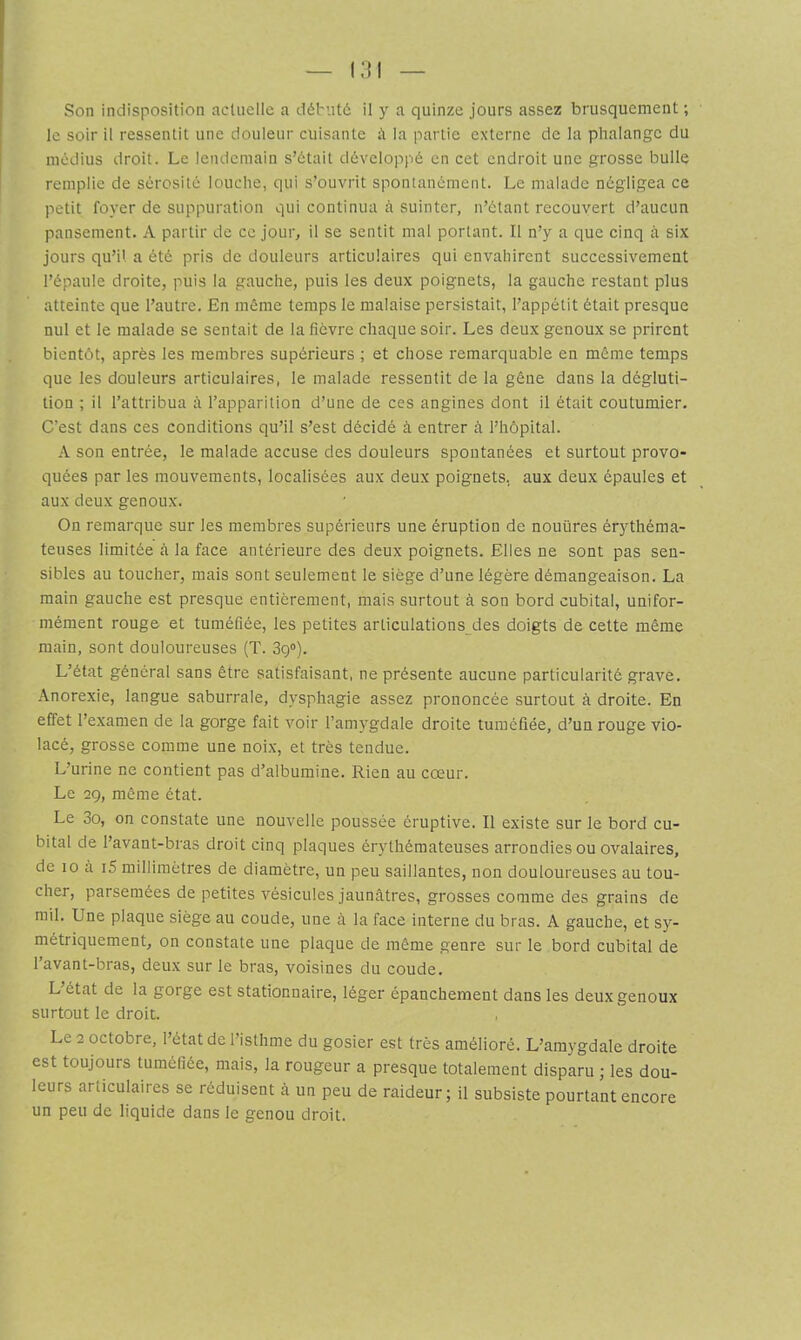 le soir il ressentit une douleur cuisante à la partie externe de la phalange du médius droit. Le lendemain s’était développé en cet endroit une grosse bulle remplie de sérosité louche, qui s’ouvrit spontanément. Le malade négligea ce petit foyer de suppuration qui continua à suinter, n’étant recouvert d’aucun pansement. A partir de ce jour, il se sentit mal portant. Il n’y a que einq à six jours qu’il a été pris de douleurs articulaires qui envahirent successivement l’épaule droite, puis la gauche, puis les deux poignets, la gauche restant plus atteinte que l’autre. En même temps le malaise persistait, l’appétit était presque nul et le malade se sentait de la lièvre chaque soir. Les deux genoux se prirent bientôt, après les membres supérieurs ; et chose remarquable en même temps que les douleurs articulaires, le malade ressentit de la gêne dans la dégluti- tion ; il l’attribua à. l’apparition d’une de ces angines dont il était coutumier. C’est dans ces conditions qu’il s’est décidé à entrer h l’hôpital. A son entrée, le malade accuse des douleurs spontanées et surtout provo- quées par les mouvements, localisées aux deux poignets, aux deux épaules et aux deux genoux. On remarque sur les membres supérieurs une éruption de nouüres érythéma- teuses limitée à la face antérieure des deux poignets. Elles ne sont pas sen- sibles au toucher, mais sont seulement le siège d’une légère démangeaison. La main gauche est presque entièrement, mais surtout à son bord cubital, unifor- mément rouge et tuméfiée, les petites arliculations des doigts de cette même main, sont douloureuses (T. 3g“). L’état général sans être satisfaisant, ne présente aucune particularité grave. Anorexie, langue saburrale, dysphagie assez prononcée surtout à droite. En effet l’examen de la gorge fait voir l’amygdale droite tuméfiée, d’un rouge vio- lacé, grosse comme une noix, et très tendue. L’urine ne contient pas d’albumine. Rien au cœur. Le 29, même état. Le 3o, on constate une nouvelle poussée éruptive. Il existe sur le bord cu- bital de l’avant-bras droit cinq plaques érythémateuses arrondies ou ovalaires, de 10 à i5 millimètres de diamètre, un peu saillantes, non douloureuses au tou- cher, parsemées de petites vésicules jaunâtres, grosses comme des grains de mil. Une plaque siège au coude, une à la face interne du bras. A gauche, et sy- métriquement, on constate une plaque de même genre sur le bord cubital de l’avant-bras, deux sur le bras, voisines du coude. L’état de la gorge est stationnaire, léger épanchement dans les deux genoux surtout le droit. Le 2 octobre, l’état de l’isthme du gosier est très amélioré. L’amygdale droite est toujours tuméfiée, mais, la rougeur a presque totalement disparu ; les dou- leurs articulaires se réduisent à un peu de raideur; il subsiste pourtant encore un peu de liquide dans le genou droit.