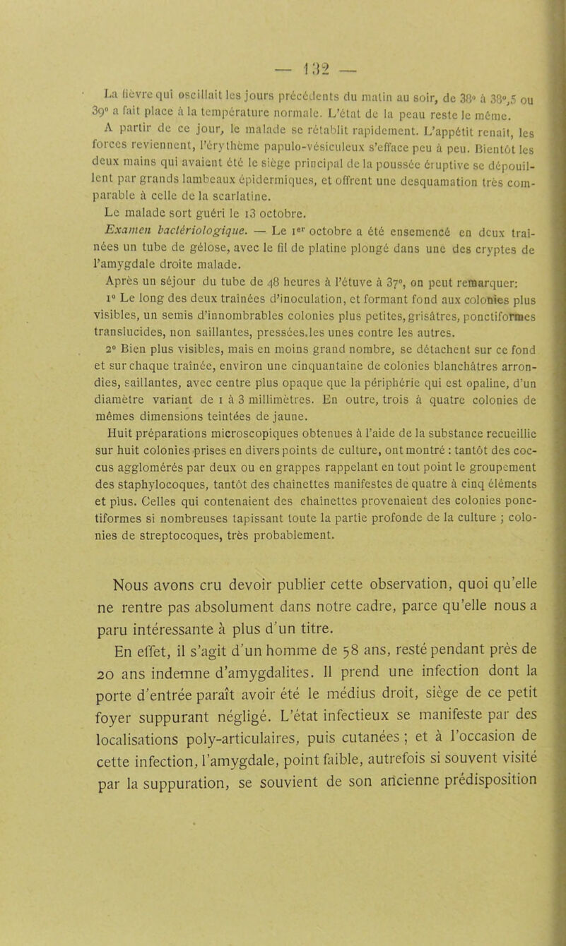 La (iévre qui oscillait les jours précétlents du malin au soir, de 30» à 38“,5 ou 39“ a fait place fi la température normale. L’état de la peau reste le même. A partir de ce jour, le malade se rétablit rapidement. L’appétit renaît, les forces reviennent, l’érythéme papulo-vésiculeux s’efface peu à peu. Bientôt les deux mains qui avaient été le siège principal de la poussée éruptive se dépouil- lent par grands lambeaux épidermiques, et offrent une desquamation très com- parable celle de la scarlatine. Le malade sort guéri le i3 octobre. Examen bactériologique. — Le i»'' octobre a été ensemencé en deux traî- nées un tube de gélose, avec le fil de platine plongé dans une des cryptes de l’amygdale droite malade. Après un séjour du tube de q8 heures à l’étuve à 37”, on peut remarquer; I Le long des deux traînées d’inoculation, et formant fond aux colonies plus visibles, un semis d’innombrables colonies plus petites, grisâtres, poncliformes translucides, non saillantes, pressées.les unes contre les autres. 2“ Bien plus visibles, mais en moins grand nombre, se détachent sur ce fond et sur chaque traînée, environ une cinquantaine de colonies blanchâtres arron- dies, saillantes, avec centre plus opaque que la périphérie qui est opaline, d’un diamètre variant de i à 3 millimètres. En outre, trois à quatre colonies de mêmes dimensions teintées de jaune. Huit préparations microscopiques obtenues à l’aide de la substance recueillie sur huit colonies prises en divers points de culture, ont montré : tantôt des coc- cus agglomérés par deux ou en grappes rappelant en tout point le groupement des staphylocoques, tantôt des chaînettes manifestes de quatre à cinq éléments et plus. Celles qui contenaient des chaînettes provenaient des colonies ponc- tiformes si nombreuses tapissant toute la partie profonde de la culture ; colo- nies de streptocoques, très probablement. Nous avons cru devoir publier cette observation, quoi qu’elle ne rentre pas absolument dans notre cadre, parce qu’elle nous a paru intéressante à plus d’un titre. En effet, il s’agit d’un homme de 58 ans, resté pendant près de 20 ans indemne d’amygdalites. 11 prend une infection dont la porte d’entrée paraît avoir été le médius droit, siège de ce petit foyer suppurant négligé. L’état infectieux se manifeste par des localisations poly-articulaires, puis cutanées ; et à l’occasion de cette infection, l’amygdale, point faible, autrefois si souvent visité par la suppuration, se souvient de son ancienne prédisposition