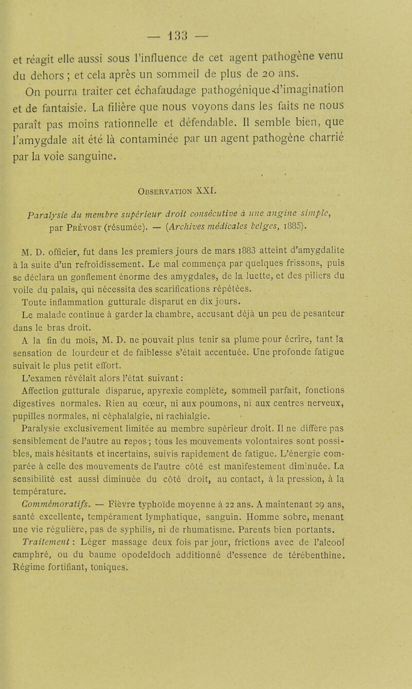 et réagit elle aussi sous l’influence de cet agent pathogène venu du dehors ; et cela après un sommeil de plus de 20 ans. On pourra traiter cet échafaudage pathogénique d’imagination et de fantaisie. La filière que nous voyons dans les fliits ne nous paraît pas moins rationnelle et défendable. 11 semble bien, que l’amygdale ait été là contaminée par un agent pathogène charrié par la voie sanguine. Observation XXI. Paralysie du membre supérieur droit consécutive à une angine simple, par Prévost (résumée). — [Archives médicales belges, i885). M. D. officier, fut dans les premiers jours de mars i883 atteint d’amygdalite à la suite d’un refroidissement. Le mal commença par quelques frissons, puis se déclara un gonflement énorme des amygdales, de la luette, et des piliers du voile du palais, qui nécessita des scarifications répétées. Toute inflammation gutturale disparut en dix jours. Le malade continue à garder la chambre, accusant déjà un peu de pesanteur dans le bras droit. A la fin du mois, M. D. ne pouvait plus tenir sa plume pour écrire, tant la sensation de lourdeur et de faiblesse s’était accentuée. Une profonde fatigue suivait le plus petit effort. L’examen révélait alors l’état suivant : Affection gutturale disparue, apyrexie complète, sommeil parfait, fonctions digestives normales. Rien au cœur, ni aux poumons, ni aux centres nerveux, pupilles normales, ni céphalalgie, ni rachialgie. Paralysie exclusivement limitée au membre supérieur droit. Il ne diffère pas sensiblement de l’autre au repos ; tous les mouvements volontaires sont possi- bles, mais hésitants et incertains, suivis rapidement de fatigue. L’énergie com- parée à celle des mouvements de l’autre côté est manifestement diminuée. La sensibilité est aussi diminuée du côté droit, au contact, à la pression, à la température. Commémoratifs. — Fièvre typhoïde moyenne à 22 ans. A maintenant 29 ans, santé excellente, tempérament lymphatique, sanguin. Homme sobre, menant une vie régulière, pas de syphilis, ni de rhumatisme. Parents bien portants. Traitement-. Léger massage deux fois par jour, frictions avec de l’alcool camphré, ou du baume opodeldoch additionné d’essence de térébenthine. Régime fortifiant, toniques.