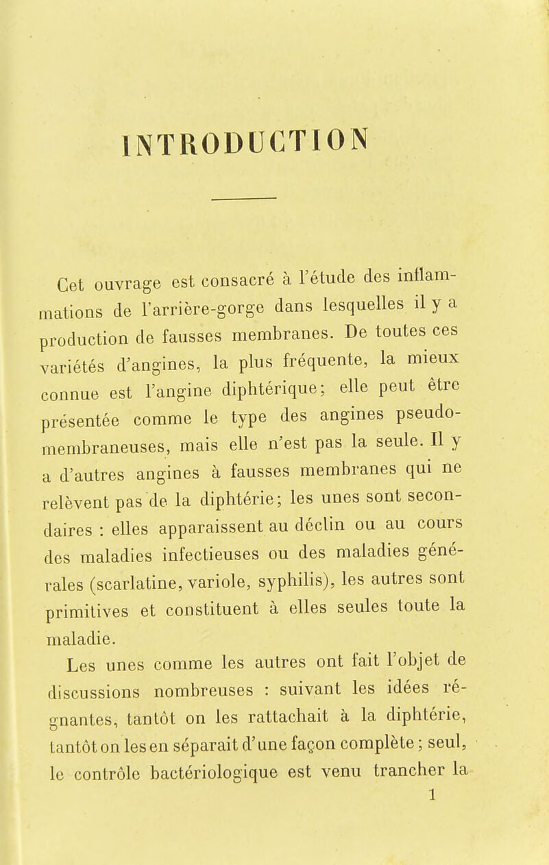 INTRODUCTION Cet ouvrage est consacré à l'étude des inflam- mations de l'arrière-gorge dans lesquelles il y a production de fausses membranes. De toutes ces variétés d'angines, la plus fréquente, la mieux connue est l'angine diphtérique; elle peut être présentée comme le type des angines pseudo- membraneuses, mais elle n'est pas la seule. Il y a d'autres angines à fausses membranes qui ne relèvent pas de la diphtérie; les unes sont secon- daires : elles apparaissent au déclin ou au cours des maladies infectieuses ou des maladies géné- rales (scarlatine, variole, syphilis), les autres sont primitives et constituent à elles seules toute la maladie. Les unes comme les autres ont fait l'objet de discussions nombreuses : suivant les idées ré- gnantes, tantôt on les rattachait à la diphtérie, tantôt on les en séparait d'une façon complète ; seul, le contrôle bactériologique est venu trancher la