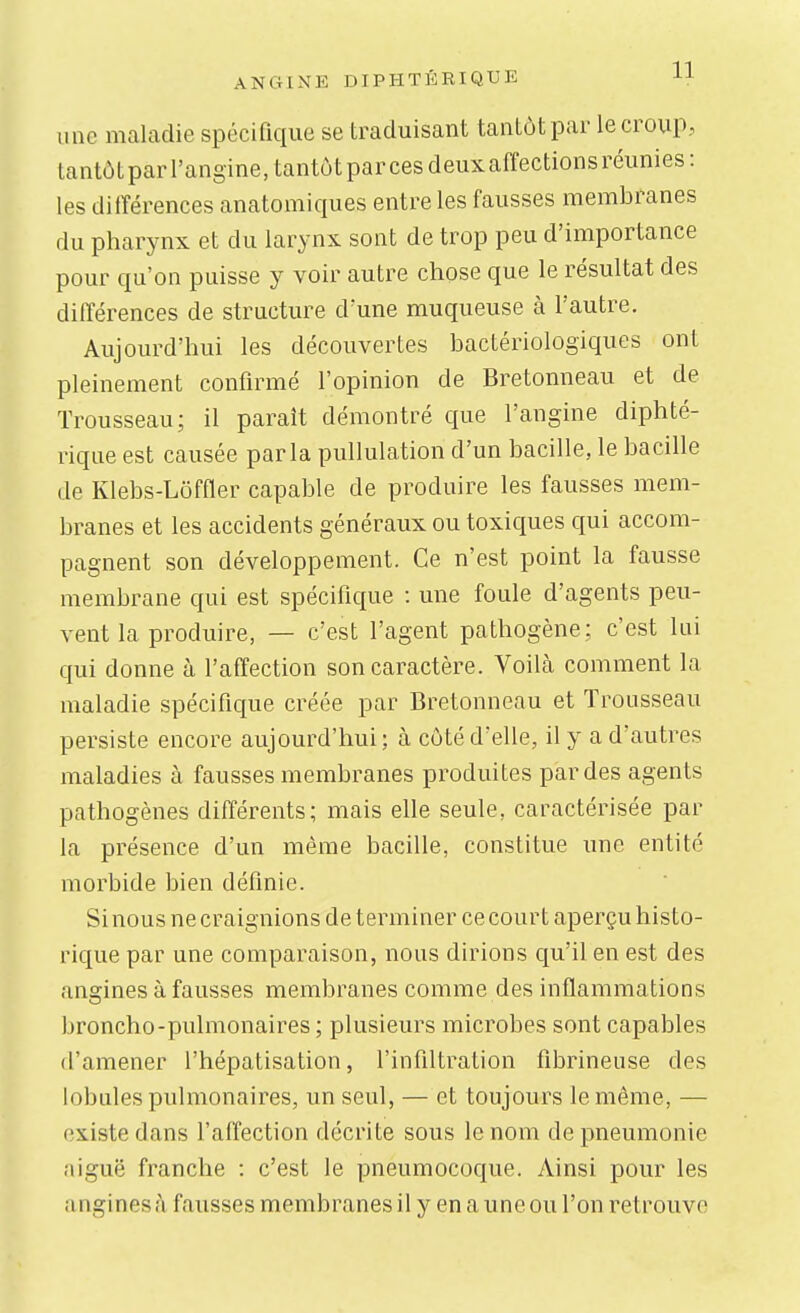 une maladie spécifique se traduisant tantôt par le croup, lantôtparl'angine,tantùtparcesdeuxaffectionsréunies: les différences anatomiques entre les fausses membranes du pharynx et du larynx sont de trop peu d'importance pour qu'on puisse y voir autre chose que le résultat des différences de structure d'une muqueuse à l'autre. Aujourd'hui les découvertes bactériologiques ont pleinement confirmé l'opinion de Bretonneau et de Trousseau; il paraît démontré que l'angine diphté- rique est causée parla pullulation d'un bacille, le bacille de Klebs-Lôffler capable de produire les fausses mem- branes et les accidents généraux ou toxiques qui accom- pagnent son développement. Ce n'est point la fausse membrane qui est spécifique : une foule d'agents peu- vent la produire, — c'est l'agent pathogène; c'est lui qui donne à l'affection son caractère. Voilà comment la maladie spécifique créée par Bretonneau et Trousseau persiste encore aujourd'hui; à côté d'elle, il y a d'autres maladies à fausses membranes produites par des agents pathogènes différents; mais elle seule, caractérisée par la présence d'un même bacille, constitue une entité morbide bien définie. Si nous ne craignions de terminer ce court aperçu histo- rique par une comparaison, nous dirions qu'il en est des angines à fausses membranes comme des inflammations broncho-pulmonaires ; plusieurs microbes sont capables d'amener l'hépatisation, l'infiltration fibrineuse des lobules pulmonaires, un seul, — et toujours le même, — existe dans l'affection décrite sous le nom de pneumonie aiguë franche : c'est le pneumocoque. Ainsi pour les a ngines à fausses membranes il y en a une ou l'on retrouve