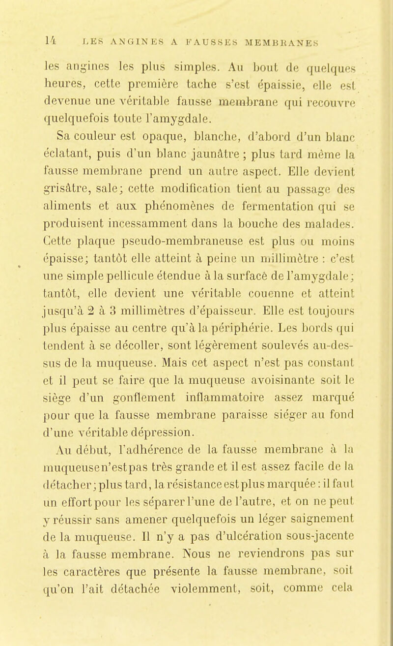 les angines les plus simples. Au bout de quelques heures, cette première tache s'est épaissie, elle est devenue une véritable fausse membrane qui recouvre quelquefois toute l'amygdale. Sa couleur est opaque, blanche, d'abord d'un blanc éclatant, puis d'un blanc jaunâtre ; plus tard même la fausse membrane prend un autre aspect. Elle devient grisâtre, sale; cette modification tient au passage des aliments et aux phénomènes de fermentation qui se produisent incessamment dans la bouche des malades. Cette plaque pseudo-membraneuse est plus ou moins épaisse; tantôt elle atteint à peine un niillimètre : c'est une simple pellicule étendue à la surface de l'amygdale ; tantôt, elle devient une véritable couenne et atteint jusqu'à 2 à 3 millimètres d'épaisseur. Elle est toujours plus épaisse au centre qu'à la périphérie. Les bords qui tendent à se décoller, sont légèrement soulevés au-des- sus de la muqueuse. Mais cet aspect n'est pas constant et il peut se faire que la muqueuse avoisinante soit le siège d'un gonflement inflammatoire assez marqué pour que la fausse membrane paraisse siéger au fond d'une véritable dépression. Au début, l'adhérence de la fausse membrane à la muqueusen'estpas très grande et il est assez facile de la détacher; plus tard, la résistance est plus marquée : il faut un effort pour les séparer l'une de l'autre, et on ne peut y réussir sans amener quelquefois un léger saignement de la muqueuse. Il n'y a pas d'ulcération sous-jacente à la fausse membrane. Nous ne reviendrons pas sur les caractères que présente la fausse membrane, soit qu'on l'ait détachée violemment, soit, comme cela