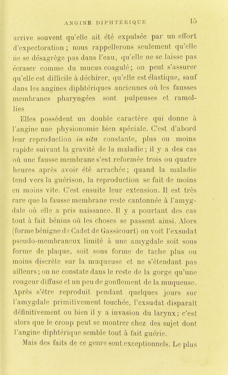 {trrive souvent qu'elle ait été expulsée par un effort d'expectoration ; nous rappellerons seulement qu'elle ne se désagrège pas dans l'eau, qu'elle ne se laisse pas écraser comme du mucus coagulé ; on peut s'assurer qu'elle est difficile à déchirer, qu'elle est élastique, sauf dans les angines diphtériques anciennes où les fausses membranes pharyngées sont pulpeuses et ramol- lies Elles possèdent un double caractère qui donne à l'angine une physionomie bien spéciale. C'est d'abord leur reproduction in situ constante, plus ou moins rapide suivant la gravité de la maladie ; il y a des cas oiî une fausse membrane s'est reformée trois ou quatre heures après avoir été arrachée ; quand la maladie tend vers la guérison, la reproduction se fait de moins en moins vite. C'est ensuite leur extension. Il est très rare que la fausse membrane reste cantonnée à l'amyg- dale où elle a pris naissance. Il y a pourtant des cas tout à fait bénins où les choses se passent ainsi. Alors (forme bénigne de Cadet de Gassicourt) on voit l'exsudat pseudo-membraneux limité à une amygdale soit sous forme de plaque, soit sous forme de tache plus ou moins discrète sur la muqueuse et ne s'étendant pas ailleurs; on ne constate dans le reste de la gorge qu'une rougeur diffuse et un peu de gonflement de la muqueuse. Après s'être reproduit pendant quelques jours sur l'amygdale primitivement touchée, l'exsudat disparait définitivement ou bien il y a invasion du larynx; c'est alors que le croup peut se montrer chez des sujet dont l'angine diphtérique semble tout à fait guérie. Mais des faits de ce genre sont exceptionnels. Le plus