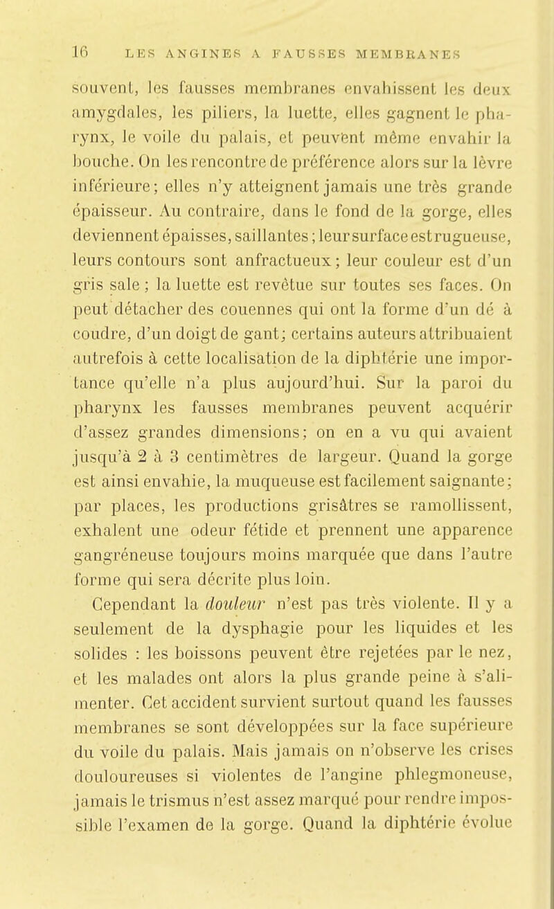 souvent, les fausses membranes envahissent les deux amygdales, les piliers, la luette, elles gagnent le pha- rynx, le voile du palais, et peuvient même envahir la bouche. On les rencontre de préférence alors sur la lèvre inférieure; elles n'y atteignent jamais une très grande épaisseur. Au contraire, dans le fond de la gorge, elles deviennent épaisses, saillantes ; leur surface estrugueuse, leurs contours sont anfractueux ; leur couleur est d'un gris sale ; la luette est revêtue sur toutes ses faces. On peut détacher des couennes qui ont la forme d'un dé à coudre, d'un doigt de gant; certains auteurs attribuaient autrefois à cette localisation de la diphtérie une impor- tance qu'elle n'a plus aujourd'hui. Sur la paroi du pharynx les fausses membranes peuvent acquérir d'assez grandes dimensions; on en a vu qui avaient jusqu'à 2 à 3 centimètres de largeur. Quand la gorge est ainsi envahie, la muqueuse est facilement saignante; par places, les productions grisâtres se ramollissent, exhalent une odeur fétide et prennent une apparence gangréneuse toujours moins marquée que dans l'autre forme qui sera décrite plus loin. Cependant la douleur n'est pas très violente. Il y a seulement de la dysphagie pour les liquides et les solides : les boissons peuvent être rejetées par le nez, et les malades ont alors la plus grande peine à s'ali- menter. Cet accident survient surtout quand les fausses membranes se sont développées sur la face supérieure du voile du palais. Mais jamais on n'observe les crises douloureuses si violentes de l'angine phlegmoneuse, jamais le trismus n'est assez marqué pour rendre impos- sible l'examen de la gorge. Quand la diphtérie évolue