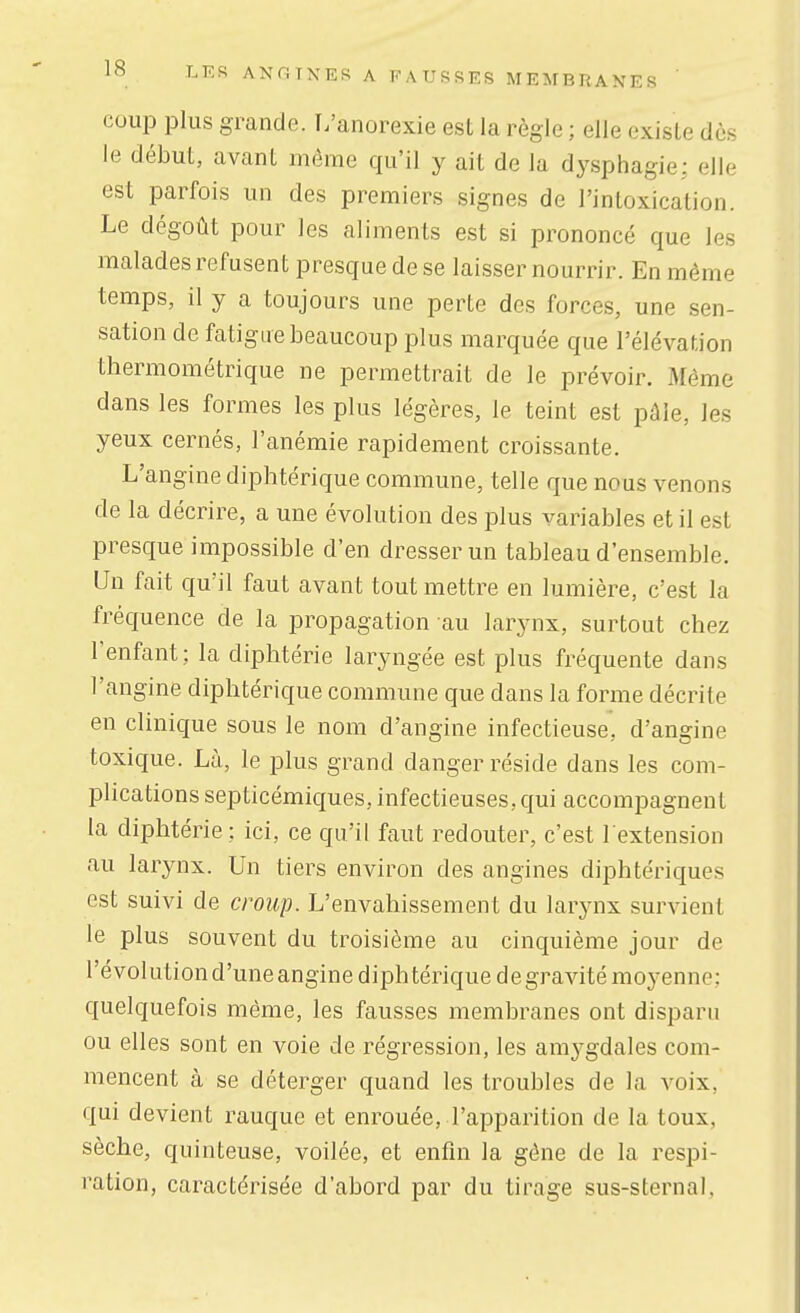 cuup plus grande. L'anorexie est la règle ; elle existe dès le début, avant môme qu'il y ait de la dysphagie: elle est parfois un des premiers signes de l'intoxication. Le dégoût pour les aliments est si prononcé que les malades refusent presque de se laisser nourrir. En même temps, il y a toujours une perte des forces, une sen- sation de fatigue beaucoup plus marquée que l'élévation thermométrique ne permettrait de le prévoir. Même dans les formes les plus légères, le teint est pâle, les yeux cernés, l'anémie rapidement croissante. L'angine diphtérique commune, telle que nous venons de la décrire, a une évolution des plus variables et il est presque impossible d'en dresser un tableau d'ensemble. Un fait qu'il faut avant tout mettre en lumière, c'est la fréquence de la propagation au larynx, surtout chez l'enfant; la diphtérie laryngée est plus fréquente dans l'angine diphtérique commune que dans la forme décrite en clinique sous le nom d'angine infectieuse, d'angine toxique. Là, le plus grand danger réside dans les com- plications septicémiques, infectieuses, qui accompagnent la diphtérie : ici, ce qu'il faut redouter, c'est l'extension au larynx. Un tiers environ des angines diphtériques est suivi de croup. L'envahissement du larynx survient le plus souvent du troisième au cinquième jour de l'évolution d'uneangine diphtérique degravitémo^-enne: quelquefois même, les fausses membranes ont disparu ou elles sont en voie de régression, les amygdales com- mencent à se déterger quand les troubles de la voix, qui devient rauque et enrouée, l'apparition de la toux, sèche, quinteuse, voilée, et enfin la gêne de la respi- ration, caractérisée d'abord par du tirage sus-sternal,