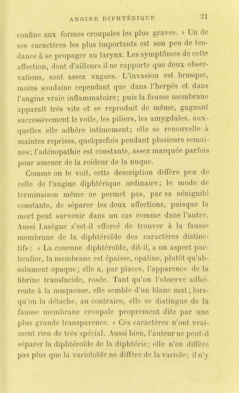 confine aux formes croupales les plus graves. » Un de ses caractères les plus importants est son peu de ten- dance à se propager au larynx. Les symptômes de cette affection, dont d'ailleurs il ne rapporte que deux obser- vations, sont assez vagues. L'invasion est brusque,- moins soudaine cependant que dans l'herpès et dans l'angine vraie inflammatoire; puis la fausse membrane apparaît très vite et se reproduit de même, gagnant successivement le voile, les piliers, les amygdales, aux- quelles elle adhère intimement; elle se renouvelle cà maintes reprises, quelquefois pendant plusieurs semai- nes; l'adénopathie est constante, assez marquée parfois pour amener de la roideur de la nuque. Comme on le voit, cette description diffère peu de celle de l'angine diphtérique ordinaire; le mode de terminaison même ne permet pas, par sa nénignité constante, de séparer les deux affections, puisque la mort peut survenir dans un cas comme dans l'autre. Aussi Lasègue s'est-il efforcé de trouver à la fausse membrane de la diphtéroïde des caractères distinc- tifs : « La couenne diphtéroïde, dit-il, a un aspect par- ticulier, la membrane est épaisse, opaline, plutôt qu'ab- solument opaque ; elle a, par places, l'apparence de la fibrine translucide, rosée. Tant qu'on l'observe adhé- rente à la mucjueuse, elle semble d'un blanc mat; lors- qu'on la détache, au contraire, elle se distingue de la fausse membrane croupale proprement dite par une plus grande transparence. » Ces caractères n'ont vrai- ment rien de très spécial. Aussi bien, l'auteur ne peut-il séparer la diphtéroïde de la diphtérie; elle n'en diffère pas plus que la varioloïde ne diffère de la variole; il n'y