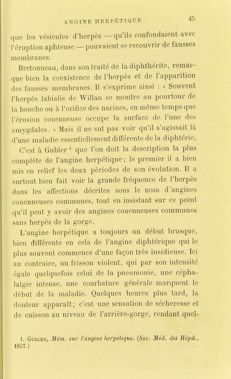 ANGINE HEEPÉTIQUE 4ÏD que les vésicules d'herpès — qu'ils confondaient avec l'éruption aphteuse — pouvaient se recouvrir de fausses membranes. Bretonneau, dans son traité de la diphthérite, remar- que bien la coexistence de l'herpès et de l'apparition des fausses membranes. Il s'exprime ainsi : « Souvent l'herpès labialis de Willan se montre au pourtour de la bouche ou à l'orifice des narines, en même temps que l'érosion couenneuse occupe la surface de l'une des amygdales. » Mais il ne sut pas voir qu'il s'agissait là d'une maladie essentiellement différente de la diphtérie. C'est à Gubler ' que l'on doit la description la plus complète de l'angine herpétique ; le premier il a bien mis en rehef les deux périodes de son évolution. Il a surtout bien fait voir la grande fréquence de l'herpès dans les affections décrites sous le nom d'angines couenneuses communes, tout en insistant sur ce point qu'il peut y avoir des angines couenneuses communes sans herpès de la gorge. L'angine herpétique, a toujours un début brusque, bien différente en cela de l'angine diphtérique qui le plus souvent commence d'une façon très insidieuse. Ici au contraire, un frisson violent, qui par son intensité égale quelquefois celui de la pneumonie, une cépha- lalgie intense, une courbature générale marquent le début de la maladie. Quelques heures plus tard, la douleur apparaît; c'est une sensation de sécheresse et de cuisson au niveau de l'arrière-gorge, rendant quel-- -1. Gubler, Mém. sur Vangine herpétique. (Soc. Méd. des Hàpil.,