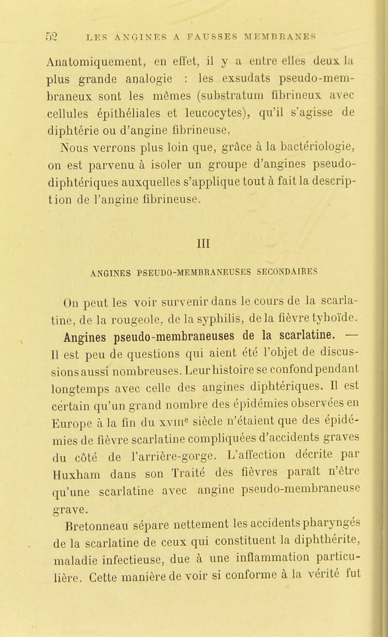 Anatomiquement, en effet, il y a entre elles deux la plus grande analogie : les exsudats pseudo-mem- braneux sont les mêmes (substratum fibrineux avec cellules épithéliales et leucocytes), qu'il s'agisse de diphtérie ou d'angine flbrineuse. Nous verrons plus loin que, grâce à la bactériologie, on est parvenu à isoler un groupe d'angines pseudo- diphtériques auxquelles s'applique tout à fait la descrip- tion de l'angine fibrineuse. III ANGINES PSEUDO-MEMBRANEUSES SECONDAIBES On peut les voir survenir dans le cours de la scarla- tine, de la rougeole, de la syphilis, delà fièvre tyhoïde. Angines pseudo-membraneuses de la scarlatine. — Il est peu de questions qui aient été l'objet de discus- sionsaussi nombreuses. Leur histoire se confond pendant longtemps avec celle des angines diphtériques. Il est certain qu'un grand nombre des épidémies observées en Europe à la fin du xviiie siècle n'étaient que des épidé- mies de fièvre scarlatine compliquées d'accidents graves du côté de l'arrière-gorge. L'affection décrite par Huxham dans son Traité des fièvres paraît n'être qu'une scarlatine avec angine pseudo-membraneuse grave. Bretonneau sépare nettement les accidents pharyngés de la scarlatine de ceux qui constituent la diphthérite, maladie infectieuse, due à une inflammation particu- lière. Cette manière de voir si conforme à la vérité fut