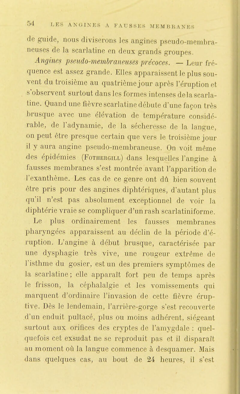 de ^lide, nous diviserons les angines pseudo-membra- neuses de la scarlatine en deux grands groupes. Angines pseudo-membraneuses précoces. — Leur fré- quence est assez grande. Elles apparaissent le plus sou- vent du troisième au quatrième jour après l'éruption et s'observent surtout dans les formes intenses delà scarla- tine. Quand une fièvre scarlatine débute d'une façon très brusque avec une élévation de température considé- rable, de l'adynamie, de la sécheresse de la langue, on peut être presque certain que vers le troisième jour il y aura angine pseudo-membraneuse. On voit même des épidémies (Fothergill) dans lesquelles l'angine à fausses membranes s'est montrée avant l'apparition de l'exanthème. Les cas de ce genre ont dû bien souvent être pris pour des angines diphtériques, d'autant plus qu'il n'est pas absolument exceptionnel de voir la diphtérie vraie se compliquer d'unrash scarlatiniforme. Le plus ordinairement les fausses membranes pharyngées apparaissent au déclin de la période d'é- ruption. L'angine à début brusque, caractérisée par une dysphagie très vive, une rougeur extrême de l'isthme du gosier, est un des premiers symptômes de la scarlatine; elle apparaît fort peu de temps après le frisson, la céphalalgie et les vomissements qui marquent d'ordinaire l'invasion de cette fièvre érup- tive. Dès le lendemain, l'arrière-gorge s'est recouverte d'un enduit pultacé, plus ou moins adhérent, siégeant surtout aux orifices des cryptes de l'amygdale : quel- quefois cet exsudât ne se reproduit pas et il disparaît au moment où la langue commence à desquamer. Mais dans quelques cas, au bout de 24 heures, il s'est