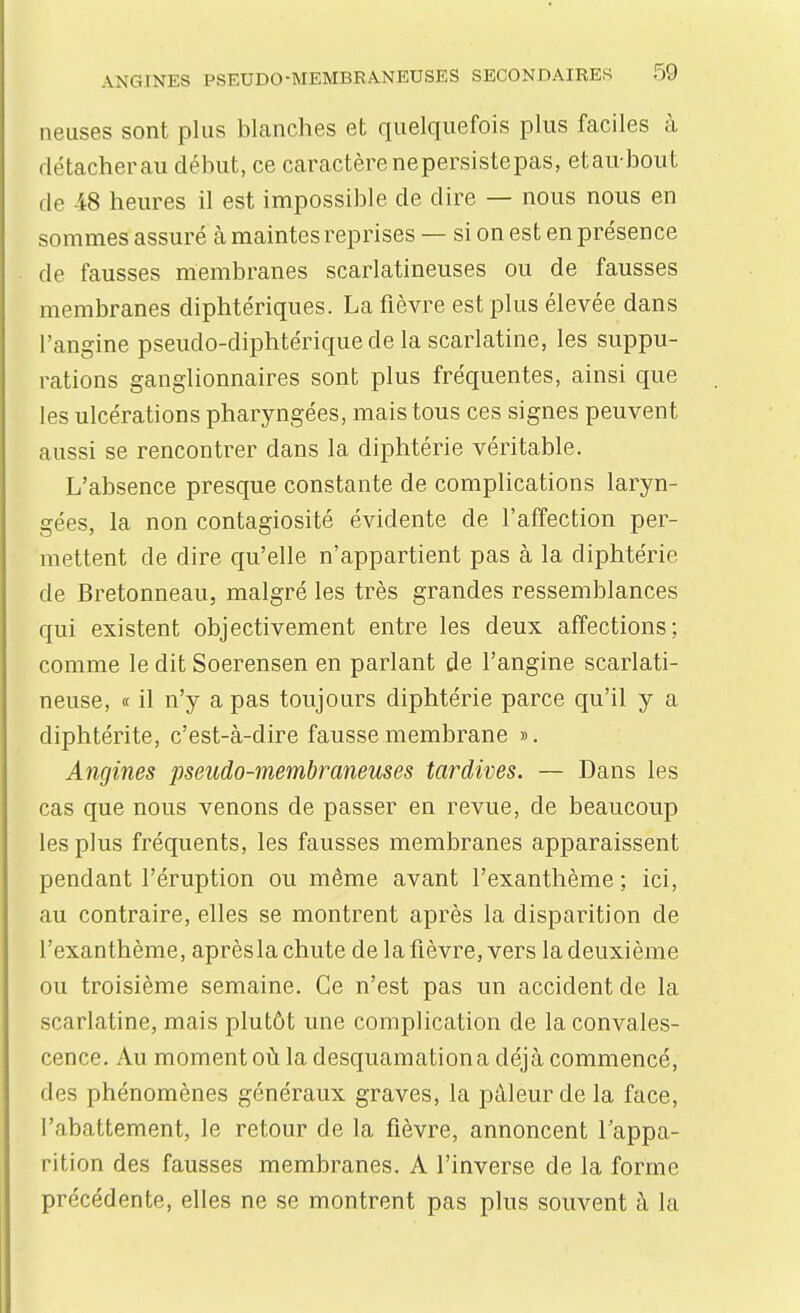 neuses sont plus blanches et quelquefois plus faciles à détacher au début, ce caractère nepersistepas, etaubout de 48 heures il est impossible de dire — nous nous en sommes assure à maintes reprises — si on est en présence de fausses membranes scarlatineuses ou de fausses membranes diphtériques. La fièvre est plus élevée dans l'angine pseudo-diphtérique de la scarlatine, les suppu- rations ganglionnaires sont plus fréquentes, ainsi que les ulcérations pharyngées, mais tous ces signes peuvent aussi se rencontrer dans la diphtérie véritable. L'absence presque constante de complications laryn- gées, la non contagiosité évidente de l'affection per- mettent de dire qu'elle n'appartient pas à la diphtérie de Bretonneau, malgré les très grandes ressemblances qui existent objectivement entre les deux affections; comme le dit Soerensen en parlant de l'angine scarlati- neuse, « il n'y a pas toujours diphtérie parce qu'il y a diphtérite, c'est-à-dire fausse membrane ». Angines pseudo-membraneuses tardives. — Dans les cas que nous venons de passer en revue, de beaucoup les plus fréquents, les fausses membranes apparaissent pendant l'éruption ou même avant l'exanthème ; ici, au contraire, elles se montrent après la disparition de l'exanthème, après la chute de la fièvre, vers la deuxième ou troisième semaine. Ce n'est pas un accident de la scarlatine, mais plutôt une complication de la convales- cence. Au moment où la desquamation a déjà commencé, des phénomènes généraux graves, la pâleur de la face, l'abattement, le retour de la fièvre, annoncent l'appa- rition des fausses membranes. A l'inverse de la forme précédente, elles ne se montrent pas plus souvent à la