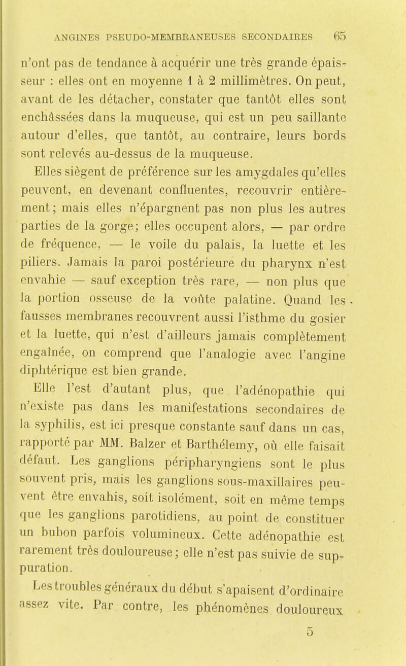 n'ont pas de tendance à acquérir une très grande épais- seur : elles ont en moyenne 1 à 2 millimètres. On peut, avant de les détacher, constater que tantôt elles sont enchâssées dans la muqueuse, qui est un peu saillante autour d'elles, que tantôt, au contraire, leurs bords sont relevés au-dessus de la muqueuse. Elles siègent de préférence sur les amygdales qu'elles peuvent, en devenant confluentes, recouvrir entière- ment ; mais elles n'épargnent pas non plus les autres parties de la gorge; elles occupent alors, — par ordre de fréquence, — le voile du palais, la luette et les piliers. Jamais la paroi postérieure du pharynx n'est envahie — sauf exception très rare, — non plus que la portion osseuse de la voûte palatine. Quand les . fausses membranes recouvrent aussi l'isthme du gosier et la luette, qui n'est d'ailleurs jamais complètement engainée, on comprend que l'analogie avec l'angine diphtérique est bien grande. Elle l'est d'autant plus, que l'adénopathie qui n'existe pas dans les manifestations secondaires de la syphilis, est ici presque constante sauf dans un cas, rapporté par MM. Balzer et Barthélémy, où elle faisait défaut. Les ganglions péripharyngiens sont le plus souvent pris, mais les ganglions sous-maxillaires peu- vent être envahis, soit isolément, soit en même temps que les ganglions parotidiens, au point de constituer un bubon parfois volumineux. Cette adénopathie est rarement très douloureuse ; elle n'est pas suivie de sup- puration. Les troubles généraux du début s'apaisent d'ordinaire assez vite. Par contre, les phénomènes douloureux