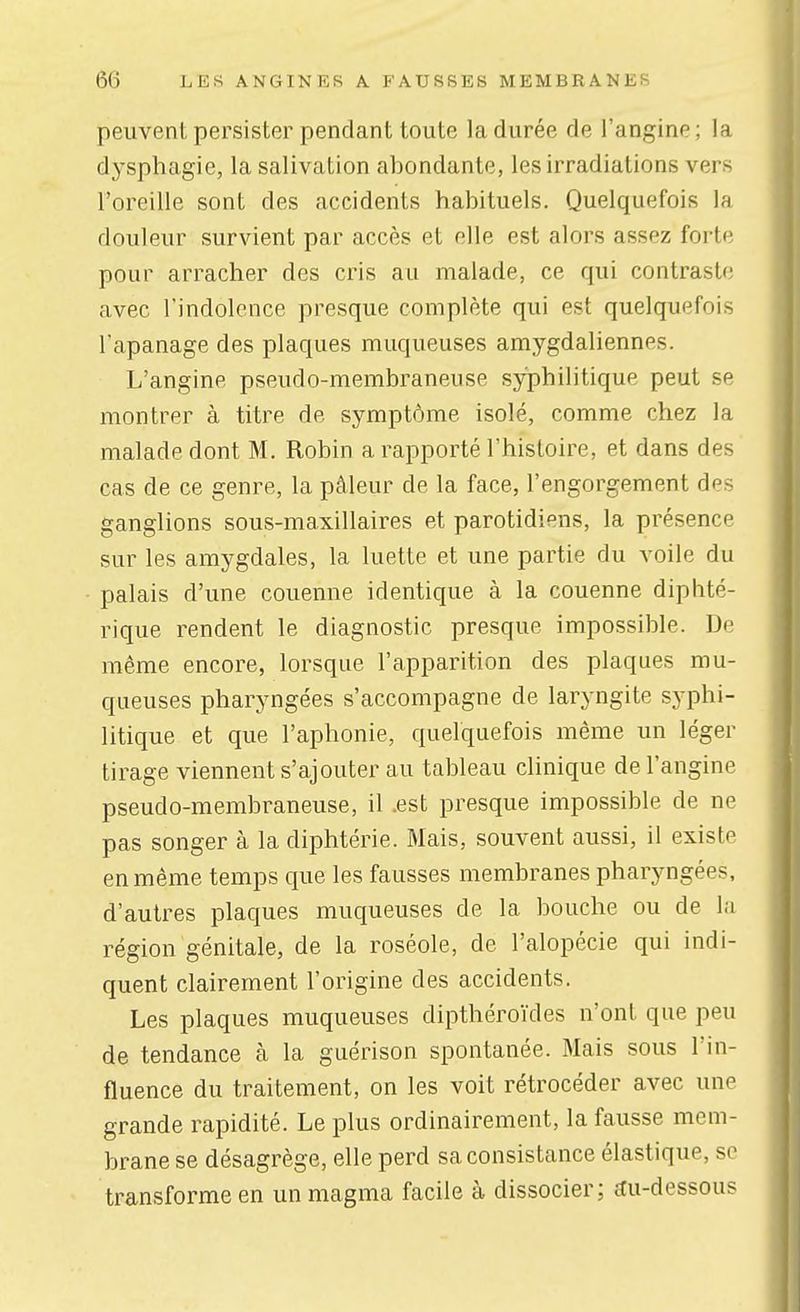 peuvent persister pendant toute la durée de l'angine ; la dysphagie, la salivation abondante, les irradiations vers l'oreille sont des accidents habituels. Quelquefois la douleur survient par accès et elle est alors assez forte pour arracher des cris au malade, ce qui contraste avec l'indolence presque complète qui est quelquefois l'apanage des plaques muqueuses amygdaliennes. L'angine pseudo-membraneuse syphilitique peut se montrer à titre de symptôme isolé, comme chez la malade dont M. Robin a rapporté l'histoire, et dans des cas de ce genre, la pâleur de la face, l'engorgement des ganglions sous-maxillaires et parotidiens, la présence sur les amygdales, la luette et une partie du voile du palais d'une couenne identique à la couenne diphté- rique rendent le diagnostic presque impossible. De même encore, lorsque l'apparition des plaques mu- queuses pharyngées s'accompagne de laryngite syphi- litique et que l'aphonie, quelquefois même un léger tirage viennent s'ajouter au tableau clinique de l'angine pseudo-membraneuse, il .est presque impossible de ne pas songer à la diphtérie. Mais, souvent aussi, il existe en même temps que les fausses membranes pharyngées, d'autres plaques muqueuses de la bouche ou de la région génitale, de la roséole, de l'alopécie qui indi- quent clairement l'origine des accidents. Les plaques muqueuses dipthéroïdes n'ont que peu de tendance à la guérison spontanée. Mais sous l'in- fluence du traitement, on les voit rétrocéder avec une grande rapidité. Le plus ordinairement, la fausse mem- brane se désagrège, elle perd sa consistance élastique, se transforme en un magma facile à dissocier; ^u-dessous