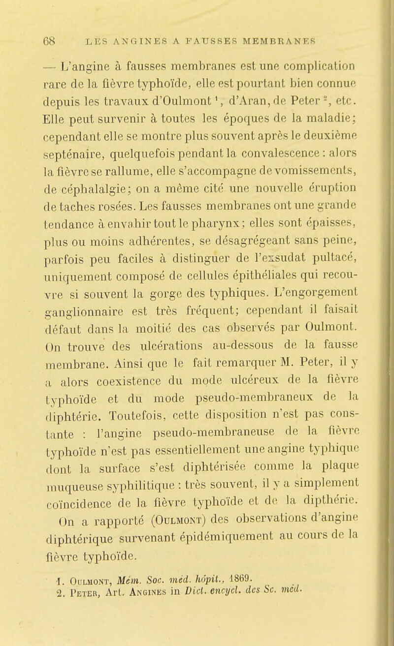 — L'angine à fausses membranes est une complication rare de la fièvre typhoïde, elle est pourtant bien connue depuis les travaux d'Oulmont ', d'Aran, de Peter -, etc. Elle peut survenir à toutes les époques de la maladie; cependant elle se montre plus souvent après le deuxième septénaire, quelquefois pendant la convalescence : alors la fièvre se rallume, elle s'accompagne de vomissements, de céphalalgie; on a même cité une nouvelle éruption de taches rosées. Les fausses membranes ont une grande tendance à envahir tout le pharynx; elles sont épaisses, plus ou moins adhérentes, se désagrégeant sans peine, parfois peu faciles à distinguer de l'exsudat pultacé, uniquement composé de cellules épithéliales qui recou- vre si souvent la gorge des typhiques. L'engorgement ganglionnaire est très fréquent; cependant il faisait défaut dans la moitié des cas observés par Oulmont. On trouve des ulcérations au-dessous de la fausse membrane. Ainsi que le fait remarquer M. Peter, il y a alors coexistence du mode ulcéreux de la fièvre typhoïde et du mode pseudo-membraneux de la diphtérie. Toutefois, cette disposition n'est pas cons- tante : l'angine pseudo-membraneuse de la fièvre typhoïde n'est pas essentiellement une angine typhiquc dont la surface s'est diphtérisée comme la plaque muqueuse syphilitique : très souvent, il y a simplement coïncidence de la fièvre typhoïde et de la dipthérie. On a rapporté (Oulmont) des observations d'angine diphtérique survenant épidémiquement au cours de la fièvre typhoïde. ■1. Oulmont, Mdm. Soc. méd. hôpit., 1869. 2. Peter, Art. Angines in Dicl. encycl. des Se. méd.