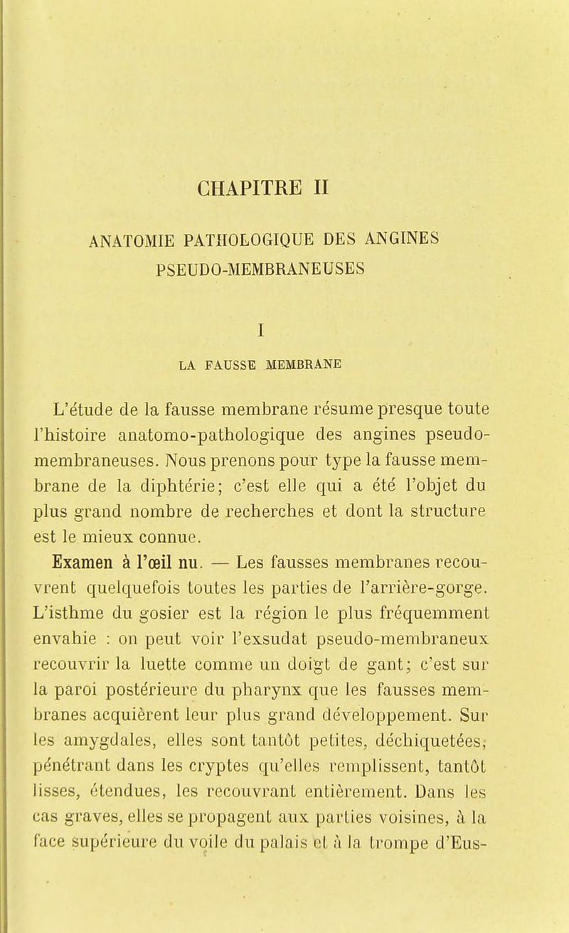 ANATOMIE PATHOLOGIQUE DES ANGINES PSEUDO-MEMBRANEUSES I LA FAUSSE MEMBRANE L'étude de la fausse membrane résume presque toute l'histoire anatomo-pathologique des angines pseudo- membraneuses. Nous prenons pour type la fausse mem- brane de la diphtérie; c'est elle qui a été l'objet du plus grand nombre de recherches et dont la structure est le mieux connue. Examen à l'œil nu. — Les fausses membranes recou- vrent quelquefois toutes les parties de l'arrière-gorge. L'isthme du gosier est la région le plus fréquemment envahie : on peut voir l'exsudat pseudo-membraneux recouAair la luette comme un doigt de gant; c'est sur la paroi postérieure du pharynx que les fausses mem- branes acquièrent leur plus grand développement. Sur les amygdales, elles sont tantôt petites, déchiquetées,- pénétrant dans les cryptes qu'elles remplissent, tantôt lisses, étendues, les recouvrant entièrement. Dans les cas graves, elles se propagent aux parties voisines, à la face supérieure du voile du palais et à la trompe d'Eus-