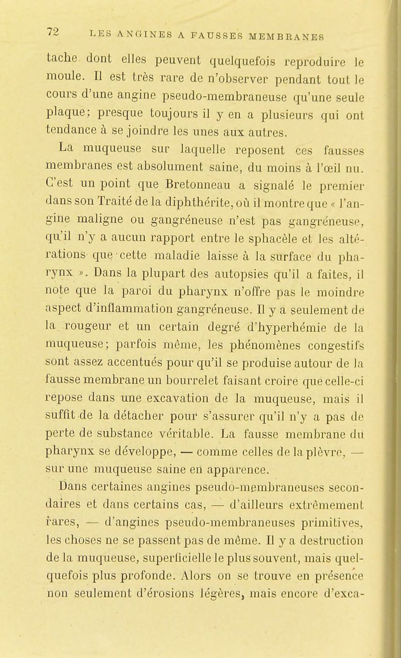 tache dont elles peuvent quelquefois reproduire le moule. Il est très rare de n'observer pendant tout le cours d'une angine pseudo-membraneuse qu'une seule plaque; presque toujours il y en a plusieurs qui ont tendance à se joindre les unes aux autres. La muqueuse sur laquelle reposent ces fausses membranes est absolument saine, du moins à l'œil nu. C'est un point que Bretonneau a signalé le premier dans son Traité de la diphthérite, où il montre que « l'an- gine maligne ou gangreneuse n'est pas gangreneuse, qu'il n'y a aucun rapport entre le sphacèle et les alté- rations que cette maladie laisse à la surface du pha- rynx «. Dans la plupart des autopsies qu'il a faites, il note que la paroi du pharynx n'offre pas le moindre aspect d'inflammation gangréneuse. II y a seulement de la rougeur et un certain degré d'hyperhémie de la muqueuse; parfois même, les phénomènes congestifs sont assez accentués pour qu'il se produise autour de la fausse membrane un bourrelet faisant croire que celle-ci repose dans une excavation de la muqueuse, mais il suffit de la détacher pour s'assurer qu'il n'y a pas de perte de substance véritable. La fausse membrane du pharynx se développe, — comme celles de la plèvre, — sur une muqueuse saine en apparence. Dans certaines angines pseudo-membraneuses secon- daires et dans certains cas, — d'ailleurs extrêmement rares, — d'angines pseudo-membraneuses primitives, les choses ne se passent pas de même. Il y a destruction de la muqueuse, superficielle le plus souvent, mais quel- quefois plus profonde. Alors on se trouve en présence non seulement d'érosions légères, mais encore d'exca-