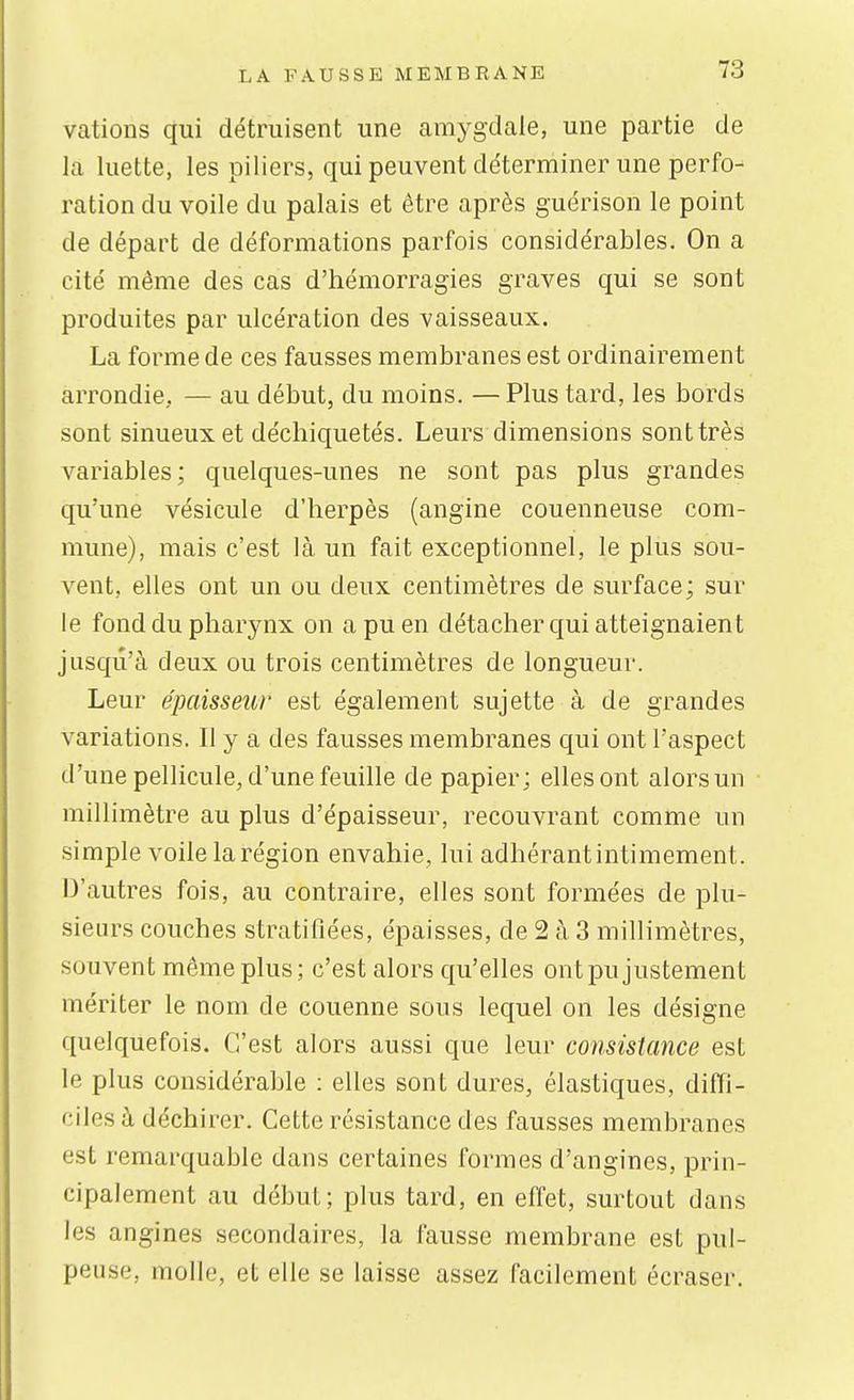 vations qui détruisent une amj^gdale, une partie de la luette, les piliers, qui peuvent déterminer une perfo- ration du voile du palais et être après guérison le point de départ de déformations parfois considérables. On a cité même des cas d'hémorragies graves qui se sont produites par ulcération des vaisseaux. La forme de ces fausses membranes est ordinairement arrondie, — au début, du moins. — Plus tard, les bords sont sinueux et déchiquetés. Leurs dimensions sont très variables; quelques-unes ne sont pas plus grandes qu'une vésicule d'herpès (angine couenneuse com- mune), mais c'est là un fait exceptionnel, le plus sou- vent, elles ont un ou deux centimètres de surface; sur le fond du pharynx on a pu en détacher qui atteignaient jusqu'à deux ou trois centimètres de longueur. Leur épaisseur est également sujette à de grandes variations. Il y a des fausses membranes qui ont l'aspect d'une pellicule, d'une feuille de papier; elles ont alors un millimètre au plus d'épaisseur, recouvrant comme un simple voile la région envahie, lui adhérantintimement. D'autres fois, au contraire, elles sont formées de plu- sieurs couches stratifiées, épaisses, de 2 à 3 millimètres, souvent même plus; c'est alors qu'elles ontpujustement mériter le nom de couenne sous lequel on les désigne quelquefois. C'est alors aussi que leur consistance est le plus considérable : elles sont dures, élastiques, diffi- ciles à déchirer. Cette résistance des fausses membranes est remarquable dans certaines formes d'angines, prin- cipalement au début; plus tard, en effet, surtout dans les angines secondaires, la fausse membrane est pul- peuse, molle, et elle se laisse assez facilement écraser.