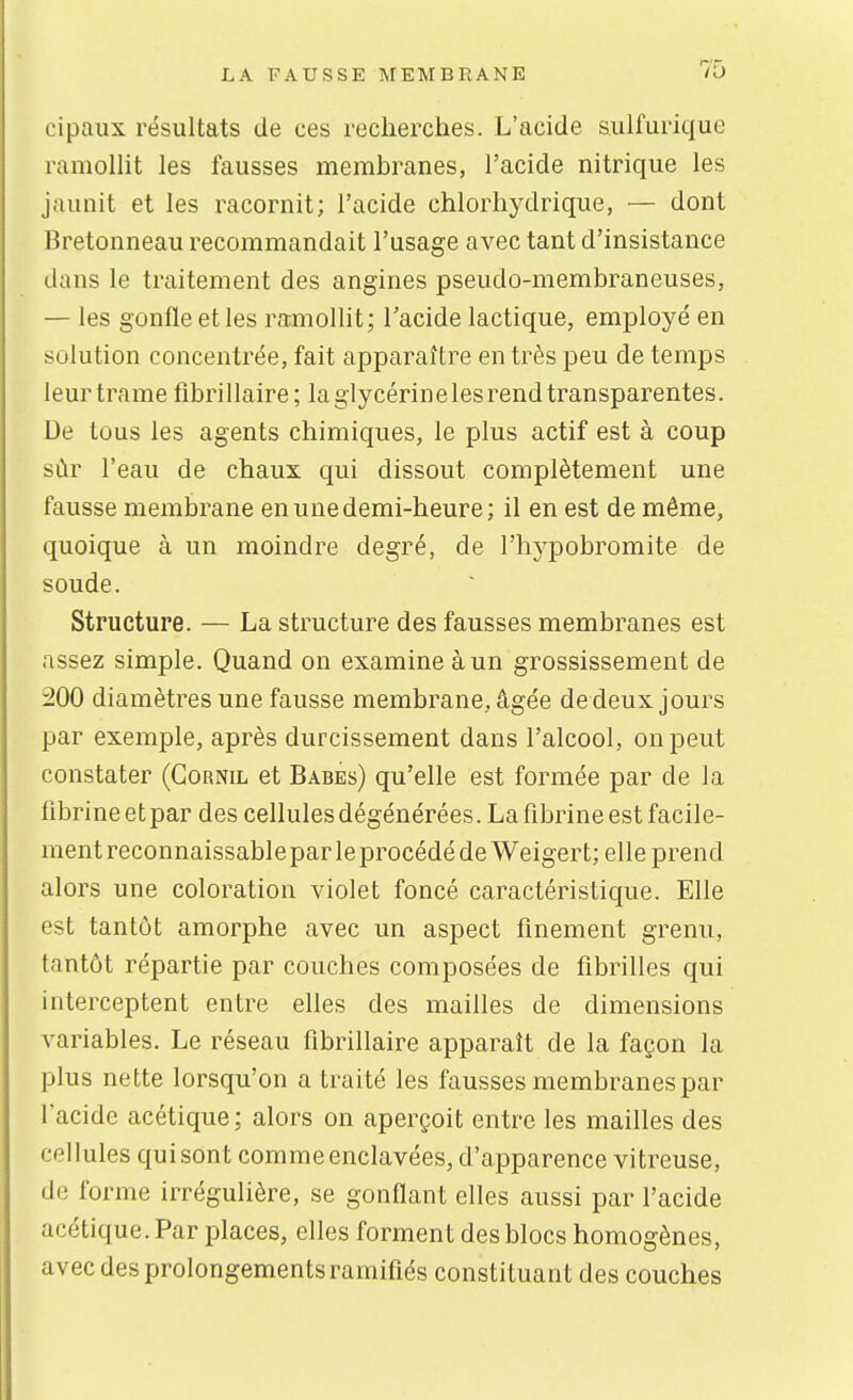 cipaux résultats de ces recherches. L'acide sulfurique ramolht les fausses membranes, l'acide nitrique les jaunit et les racornit; l'acide chlorhydrique, — dont Bretonneau recommandait l'usage avec tant d'insistance dans le traitement des angines pseudo-membraneuses, — les gonfle et les ramollit; l'acide lactique, employé en solution concentrée, fait apparaître en très peu de temps leur trame fibrillaire; la glycérine les rend transparentes. De tous les agents chimiques, le plus actif est à coup sûr l'eau de chaux qui dissout complètement une fausse membrane en une demi-heure; il en est de même, quoique à un moindre degré, de l'hypobromite de soude. Structure. — La structure des fausses membranes est assez simple. Quand on examine à un grossissement de 200 diamètres une fausse membrane, âgée de deux jours par exemple, après durcissement dans l'alcool, on peut constater (Gornil et Babes) qu'elle est formée par de la fibrine et par des cellules dégénérées. La fibrine est facile- ment reconnaissable par le procédé de Weigert; elle prend alors une coloration violet foncé caractéristique. Elle est tantôt amorphe avec un aspect finement grenu, tantôt répartie par couches composées de fibrilles qui interceptent entre elles des mailles de dimensions variables. Le réseau fibrillaire apparaît de la façon la plus nette lorsqu'on a traité les fausses membranes par l'acide acétique ; alors on aperçoit entre les mailles des cellules quisont comme enclavées, d'apparence vitreuse, de forme irrégulière, se gonflant elles aussi par l'acide acétique. Par places, elles forment des blocs homogènes, avec des prolongements ramifiés constituant des couches