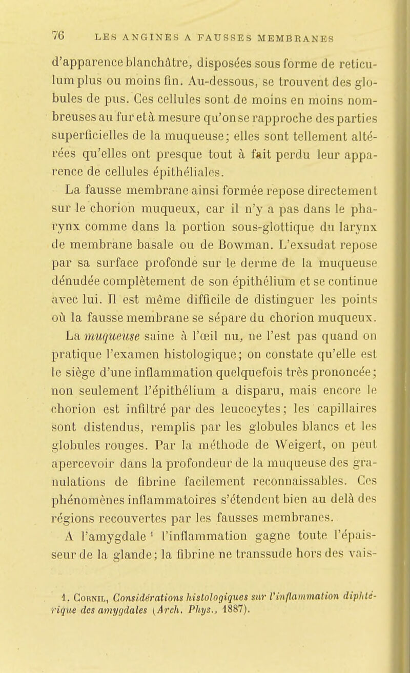 d'apparence blanchâtre, disposées sous forme de reticu- lumplus ou moins fin. Au-dessous, se trouvent des glo- bules de pus. Ces cellules sont de moins en moins nom- breuses au fureta mesure qu'on se rapproche des parties superficielles de la muqueuse; elles sont tellement alté- rées qu'elles ont presque tout à fait perdu leur appa- rence de cellules épithéliales. La fausse membrane ainsi formée repose directement sur le chorion muqueux, car il n'y a pas dans le pha- rynx comme dans la portion sous-glottique du larynx de membrane basale ou de Bowman. L'exsudat repose par sa surface profonde sur le derme de la muqueuse dénudée complètement de son épithélium et se continue avec lui. Il est même difficile de distinguer les points où la fausse membrane se sépare du chorion muqueux. La muqueuse saine à l'œil nu, ne l'est pas quand on pratique l'examen histologique ; on constate qu'elle est le siège d'une inflammation quelquefois très prononcée; non seulement l'épithélium a disparu, mais encore le chorion est infiltré par des leucocytes ; les capillaires sont distendus, remplis par les globules blancs et les globules rouges. Par la méthode de Weigert, on peut apercevoir dans la profondeur de la muqueuse des gra- nulations de fibrine facilement reconnaissables. Ces phénomènes inflammatoires s'étendent bien au delà des régions recouvertes par les fausses membranes. A l'amygdale * l'inflammation gagne toute l'épais- seur de la glande; la fibrine ne transsude hors des vais- \. GoRNiL, Considérations histologiques sur l'inflammation diphté- rique des amygdales yArch. Phys., 1887).