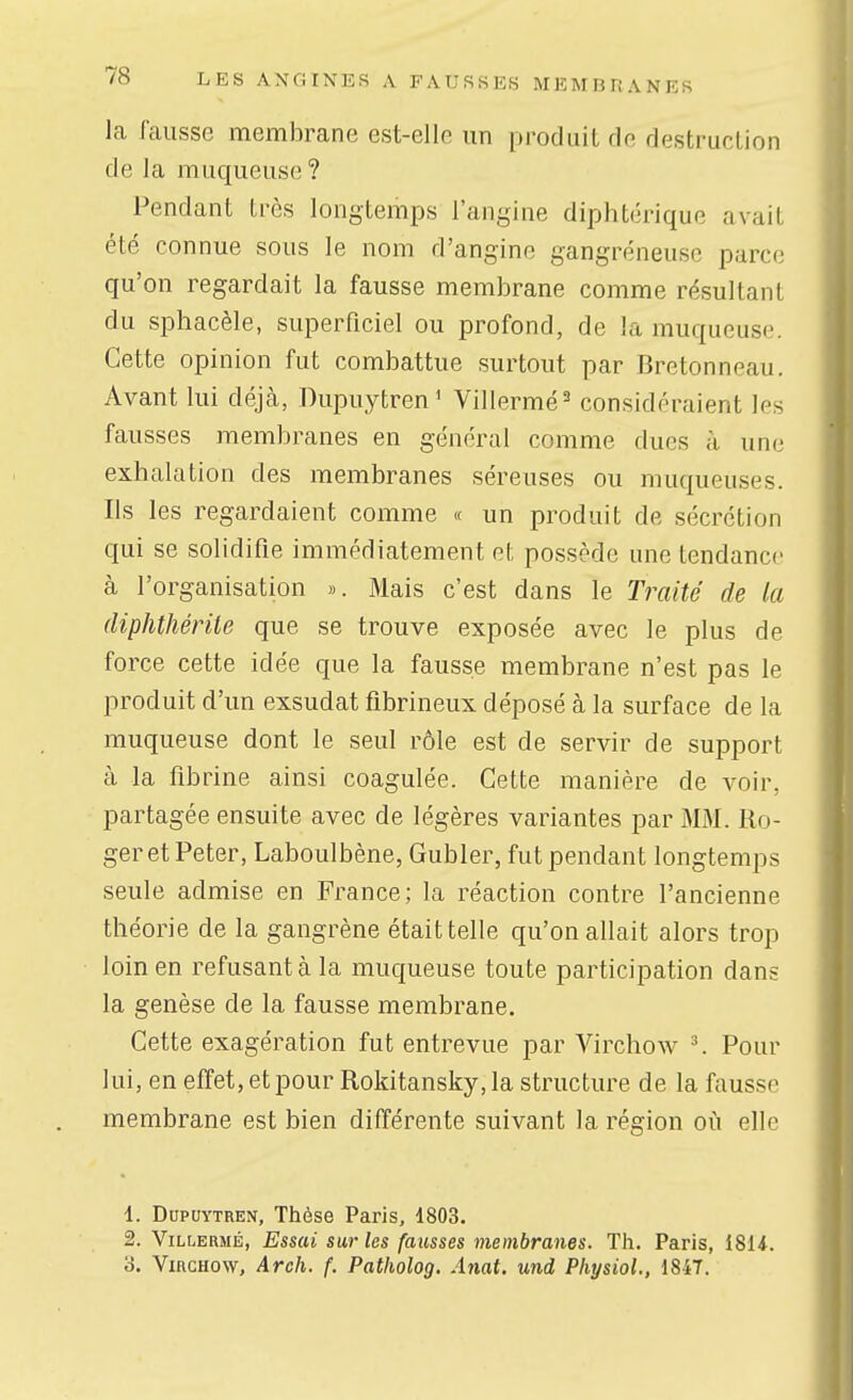 la fausse membrane est-elle un produit de destruction de la muqueuse ? Pendant très longtemps l'angine diphtérique avait été connue sous le nom d'angine gangreneuse parce qu'on regardait la fausse membrane comme résultant du sphacèle, superficiel ou profond, de la muqueuse. Cette opinion fut combattue surtout par Bretonneau. Avant lui déjcà, Dupuytren' Villermé^ considéraient les fausses membranes en général comme dues à une exhalation des membranes séreuses ou muqueuses. Ils les regardaient comme « un produit de sécrétion qui se solidifie immédiatement et possède une tendance à l'organisation ». Mais c'est dans le Traité de la diphthérile que se trouve exposée avec le plus de force cette idée que la fausse membrane n'est pas le produit d'un exsudât fibrineux déposé à la surface de la muqueuse dont le seul rôle est de servir de support à la fibrine ainsi coagulée. Cette manière de voir, partagée ensuite avec de légères variantes par MM. Ro- ger et Peter, Laboulbène, Gubler, fut pendant longtemps seule admise en France; la réaction contre l'ancienne théorie de la gangrène était telle qu'on allait alors trop loin en refusant à la muqueuse toute participation dans la genèse de la fausse membrane. Cette exagération fut entrevue par Virchow \ Pour lui, en effet, et pour Rokitansky, la structure de la fausse membrane est bien différente suivant la région oii elle 1. DupuYTREN, Thèse Paris, 1803. 2. ViLLERMÉ, Essai sur les fausses membranes. Th. Paris, i81*. 3. Virchow, Arch. f. Patholog. Anat. und Physiol., 1847.