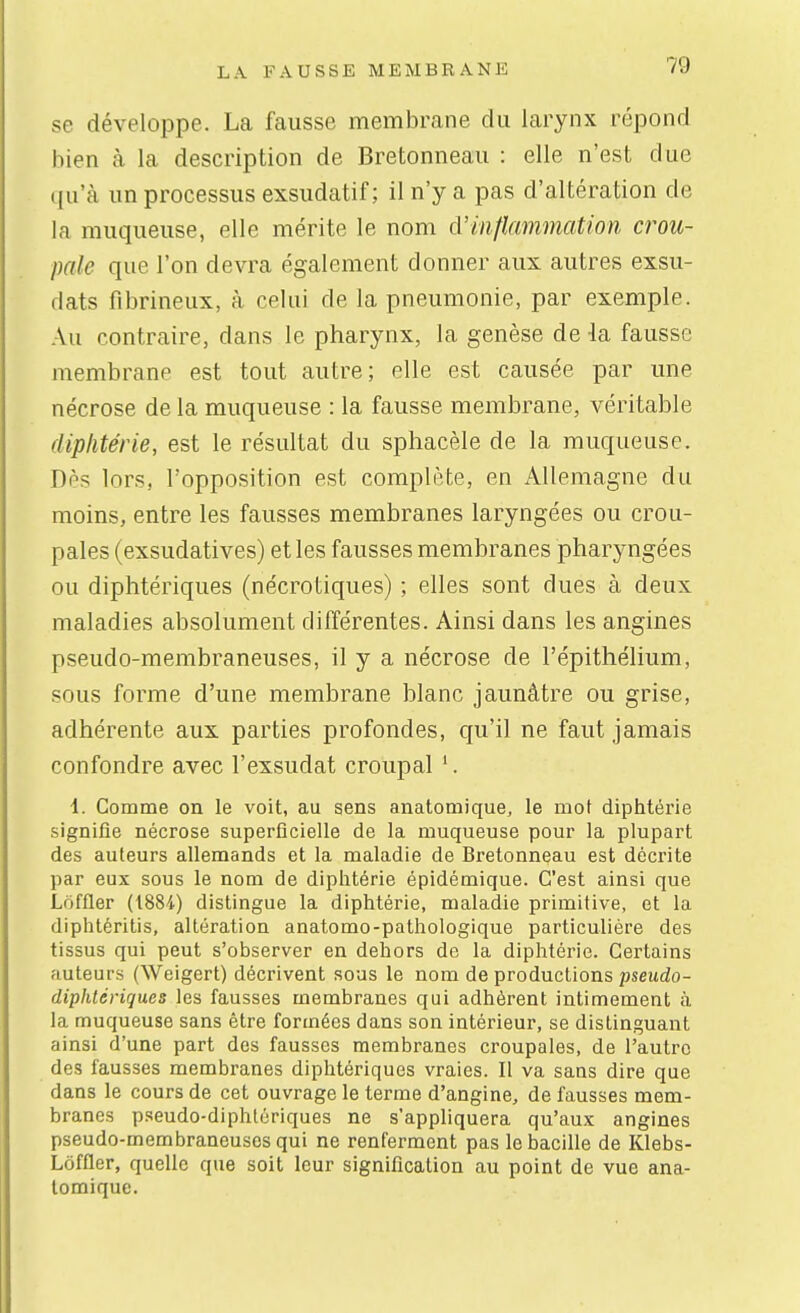 se développe. La fausse membrane du larynx répond bien à la description de Bretonneaii : elle n'est due qu'à un processus exsudatif ; il n'y a pas d'altération de la muqueuse, elle mérite le nom d'inflammation crou- pale que l'on devra également donner aux autres exsu- dais fibrineux, à celui de la pneumonie, par exemple. Au contraire, dans le pharynx, la genèse de la fausse membrane est tout autre; elle est causée par une nécrose de la muqueuse : la fausse membrane, véritable diphtérie, est le résultat du sphacèle de la muqueuse. Dès lors, l'opposition est complète, en Allemagne du moins, entre les fausses membranes laryngées ou crou- pales (exsudatives) et les fausses membranes pharyngées ou diphtériques (nécrotiques) ; elles sont dues à deux maladies absolument différentes. Ainsi dans les angines pseudo-membraneuses, il y a nécrose de l'épithélium, sous forme d'une membrane blanc jaunâtre ou grise, adhérente aux parties profondes, qu'il ne faut jamais confondre avec l'exsudat croupal i. Comme on le voit, au sens anatomique, le mot diphtérie signifie nécrose superficielle de la muqueuse pour la plupart des auteurs allemands et la maladie de Bretonneau est décrite par eux sous le nom de diphtérie épidémique. C'est ainsi que Lôffler (1884) distingue la diphtérie, maladie primitive, et la diphtéritis, altération anatomo-pathologique particulière des tissus qui peut s'observer en dehors de la diphtérie. Certains auteurs (Weigert) décrivent sous le nom de productions pseudo- diphtériques les fausses membranes qui adhèrent intimement à la muqueuse sans être formées dans son intérieur, se distinguant ainsi d'une part des fausses membranes croupales, de l'autre des fausses membranes diphtériques vraies. Il va sans dire que dans le cours de cet ouvrage le terme d'angine, de fausses mem- branes pseudo-diphtériques ne s'appliquera qu'aux angines pseudo-membraneuses qui ne renferment pas le bacille de Klebs- Lôffler, quelle que soit leur signification au point de vue ana- lomique.