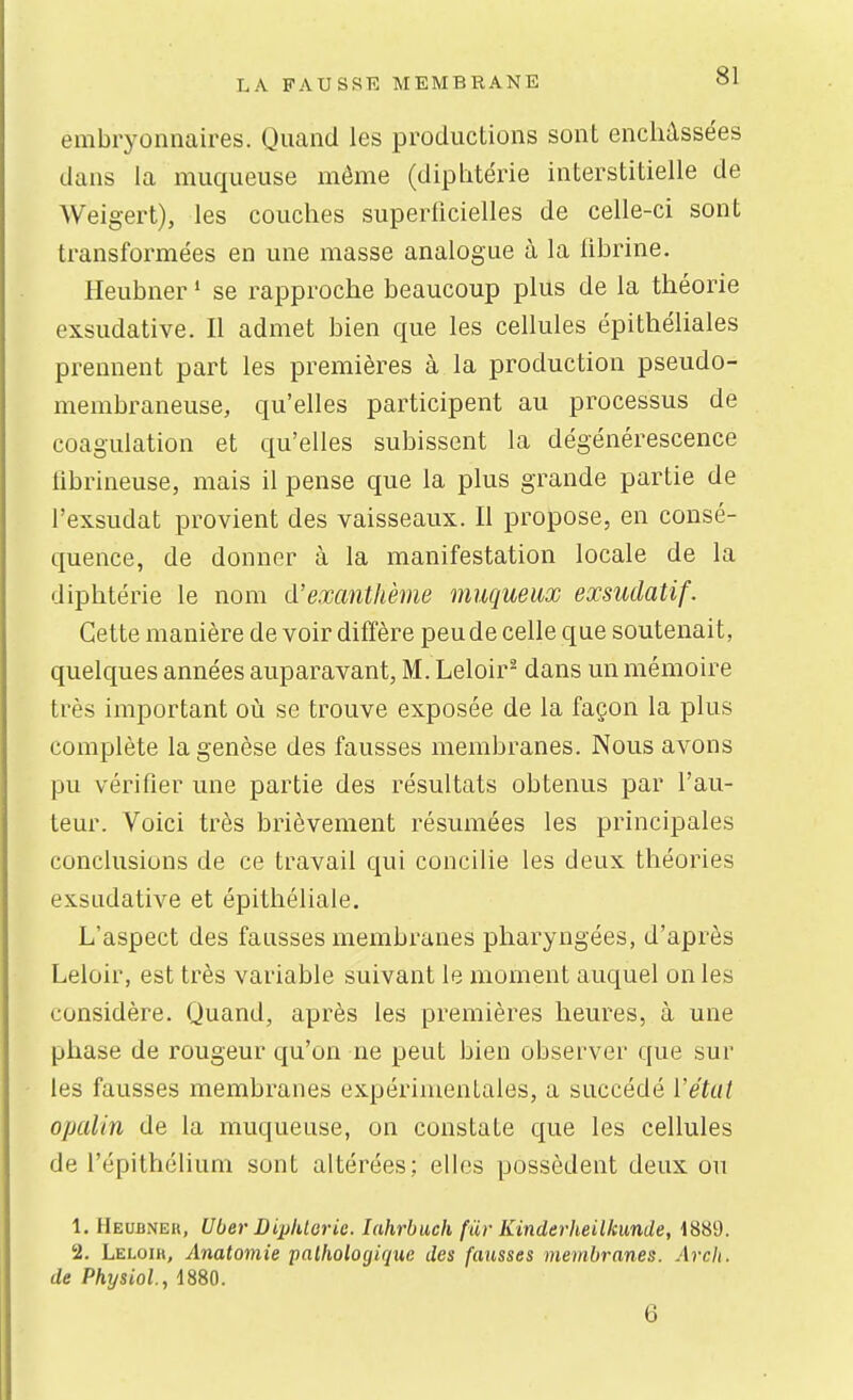 embryonnaires. Quand les productions sont enchâssées dans la muqueuse môme (diphtérie interstitielle de Weigert), les couches superficielles de celle-ci sont transformées en une masse analogue à la fibrine. Heubner • se rapproche beaucoup plus de la théorie exsudative. Il admet bien que les cellules épithéliales prennent part les premières à la production pseudo- membraneuse, qu'elles participent au processus de coagulation et qu'elles subissent la dégénérescence iibrineuse, mais il pense que la plus grande partie de l'exsudat provient des vaisseaux. Il propose, en consé- quence, de donner à la manifestation locale de la diphtérie le nom d'exanthème muqueux exsudatif. Cette manière de voir diffère peu de celle que soutenait, quelques années auparavant, M. Leloir^ dans un mémoire très important où se trouve exposée de la façon la plus complète la genèse des fausses membranes. Nous avons pu vérifier une partie des résultats obtenus par l'au- teur. Voici très brièvement résumées les principales conclusions de ce travail qui concilie les deux théories exsudative et épithéliale. L'aspect des fausses membranes pharyngées, d'après Leloir, est très variable suivant le moment auquel on les considère. Quand, après les premières heures, à une phase de rougeur qu'on ne peut bien observer que sur les fausses membranes expérimentales, a succédé Vétut opalin de la muqueuse, on constate que les cellules de l'épithélium sont altérées; elles possèdent deux ou 1. Heubneh, Uber DiplUorie. lahrbuch fur Kinderheilkunde, 1889. 2. Leloih, Anatomie pathologique des fausses membranes. Arch. de Physiol., 1880.