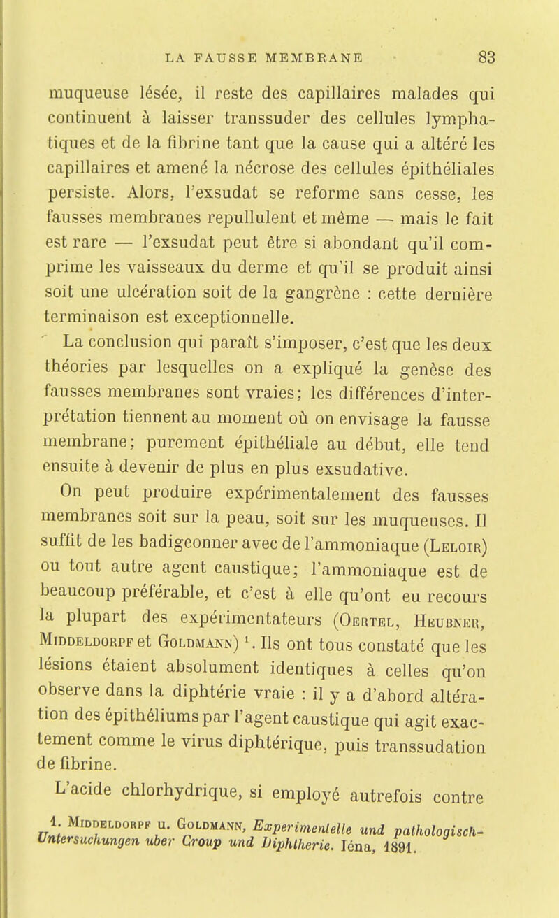 muqueuse lésée, il reste des capillaires malades qui continuent à laisser transsuder des cellules lympha- tiques et de la fibrine tant que la cause qui a altéré les capillaires et amené la nécrose des cellules épithéliales persiste. Alors, l'exsudat se reforme sans cesse, les fausses membranes repullulent et même — mais le fait est rare — l'exsudat peut être si abondant qu'il com- prime les vaisseaux du derme et qu'il se produit ainsi soit une ulcération soit de la gangrène : cette dernière terminaison est exceptionnelle. La conclusion qui paraît s'imposer, c'est que les deux théories par lesquelles on a expliqué la genèse des fausses membranes sont vraies; les différences d'inter- prétation tiennent au moment où on envisage la fausse membrane; purement épithéliale au début, elle tend ensuite à devenir de plus en plus exsudative. On peut produire expérimentalement des fausses membranes soit sur la peau, soit sur les muqueuses. Il suffit de les badigeonner avec de l'ammoniaque (Leloir) ou tout autre agent caustique; l'ammoniaque est de beaucoup préférable, et c'est à elle qu'ont eu recours la plupart des expérimentateurs (Oertel, Heubner, MiDDELDORPP et Goldm^vnn) '. Ils Ont tous constaté que les lésions étaient absolument identiques à celles qu'on observe dans la diphtérie vraie : il y a d'abord altéra- tion des épithéliumspar l'agent caustique qui agit exac- tement comme le virus diphtérique, puis transsudation de fibrine. L'acide chlorhydrique, si employé autrefois contre 1. MiDDELDORPF u. GoLDMANN, Experimenlelle uni palhologiscfi- Untersuchungen uber Croup und Diphlherie. léna, 1891.