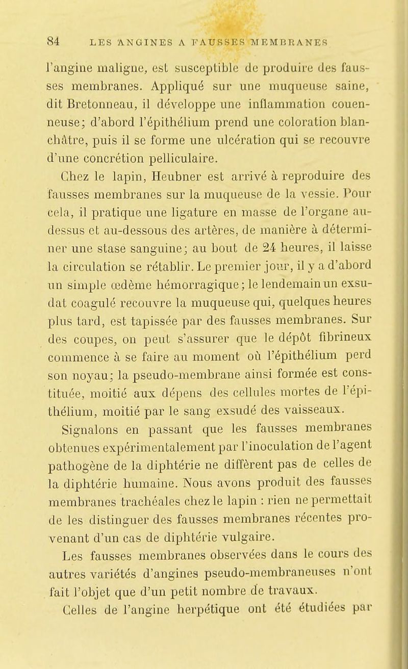 l'angine maligne, est susceptible de produire des faus- ses membranes. Appliqué sur une muqueuse saine, dit Bretonneau, il développe une inflammation couen- neuse; d'abord l'épithélium prend une coloration blan- châtre, puis il se forme une ulcération qui se recouvre d'une concrétion pelliculaire. Chez le lapin, Heubner est arrivé à reproduire des fausses membranes sur la muqueuse de la vessie. Pour cela, il pratique une ligature en masse de l'organe au- dessus et au-dessous des artères, de manière à détermi- ner une stase sanguine; au bout de 24 heures, il laisse la circulation se rétablir. Le premier jour, il y a d'abord un simple œdème hémorragique; le lendemain un exsu- dât coagulé recouvre la muqueuse qui, quelques heures plus tard, est tapissée par des fausses membranes. Sur des coupes, on peut s'assurer que le dépôt fibrineux commence à se faire au moment où l'épithélium perd son noyau; la pseudo-membrane ainsi formée est cons- tituée, moitié aux dépens des cellules mortes de l'épi- thélium, moitié par le sang exsudé des vaisseaux. Signalons en passant que les fausses membranes obtenues expérimentalement par l'inoculation de l'agent pathogène de la diphtérie ne diffèrent pas de celles de la diphtérie humaine. Nous avons produit des fausses membranes trachéales chez le lapin : rien ne permettait de les distinguer des fausses membranes récentes pro- venant d'un cas de diphtérie vulgaire. Les fausses membranes observées dans le cours des autres variétés d'angines pseudo-membraneuses n'ont fait l'objet que d'un petit nombre de travaux. Celles de l'angine herpétique ont été étudiées par
