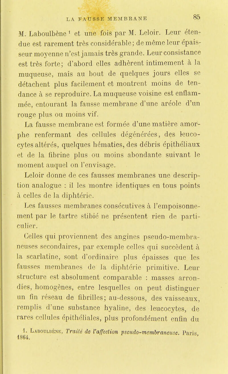 M. Laboulbène * et une fois par M. Leloir. Leur éten- due est rarement très considérable; de même leur épais- seur moyenne n'est jamais très grande. Leur consistance est très forte; d'abord elles adhèrent intimement à la muqueuse, mais au bout de quelques jours elles se détachent plus facilement et montrent moins de ten- dance à se reproduire. La muqueuse voisine est enflam- mée, entourant la fausse membrane d'une aréole d'un rouge plus ou moins vif. La fausse membrane est formée d'une matière amor- phe renfermant des cellules dégénérées, des leuco- cytes altérés, quelques hématies, des débris épithéliaux et de la fibrine plus ou moins abondante suivant le moment auquel on l'envisage. Leloir donne de ces fausses membranes une descrip- tion analogue : il les montre identiques en tous points à celles de la diphtérie. Les fausses membranes consécutives à l'empoisonne- ment par le tartre stibié ne présentent rien de parti- culier. Celles qui proviennent des angines pseudo-membra- neuses secondaires, par exemple celles qui succèdent à la scarlatine, sont d'ordinaire plus épaisses que les fausses membranes de la diphtérie primitive. Leur structure est absolument comparable : masses arron- dies, homogènes, entre lesquelles on peut distinguer un fm réseau de fibrilles; au-dessous, des vaisseaux, remplis d'une substance hyaline, des leucocytes, de rares cellules épithéliales, plus profondément enfin du 1. Laboulbène, Traité de l'affection pscudo-membraneusc. Paris 1864. '