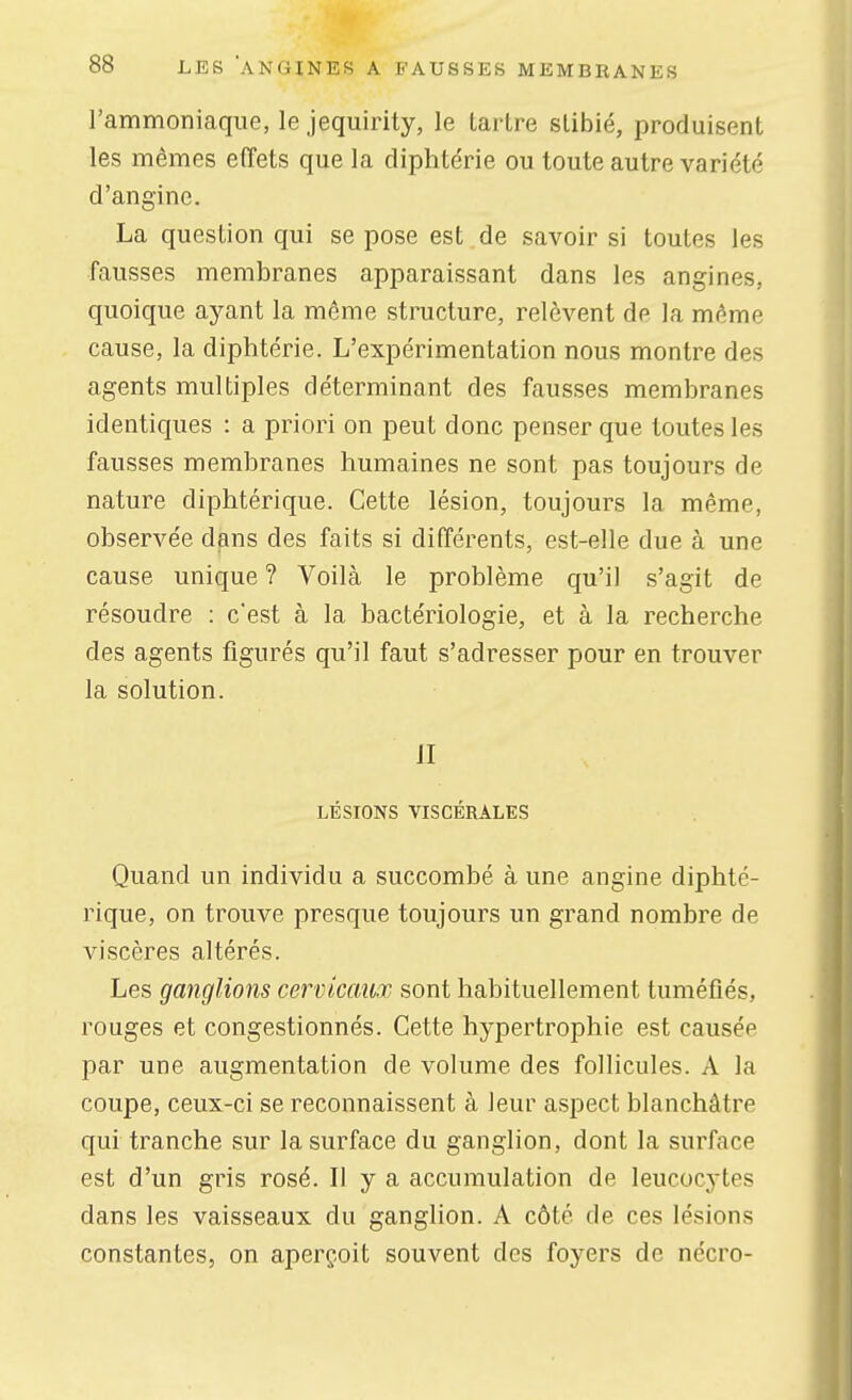 l'ammonicaque, le jequirity, le laiire slibié, produisent les mêmes effets que la diphtérie ou toute autre variété d'angine. La question qui se pose est de savoir si toutes les fausses membranes apparaissant dans les angines, quoique ayant la même structure, relèvent de la même cause, la diphtérie. L'expérimentation nous montre des agents multiples déterminant des fausses membranes identiques : a priori on peut donc penser que toutes les fausses membranes humaines ne sont pas toujours de nature diphtérique. Cette lésion, toujours la même, observée dans des faits si différents, est-elle due à une cause unique ? Voilà le problème qu'il s'agit de résoudre : c'est à la bactériologie, et à la recherche des agents figurés qu'il faut s'adresser pour en trouver la solution. il LÉSIONS VISCÉRALES Quand un individu a succombé à une angine diphté- rique, on trouve presque toujours un grand nombre de viscères altérés. Les ganglions cervicaux sont habituellement tuméfiés, rouges et congestionnés. Cette hypertrophie est causée par une augmentation de volume des follicules. A la coupe, ceux-ci se reconnaissent à leur aspect blanchâtre qui tranche sur la surface du ganglion, dont la surface est d'un gris rosé. Il y a accumulation de leucocytes dans les vaisseaux du ganglion. A côté de ces lésions constantes, on aperçoit souvent des foyers de nécro-