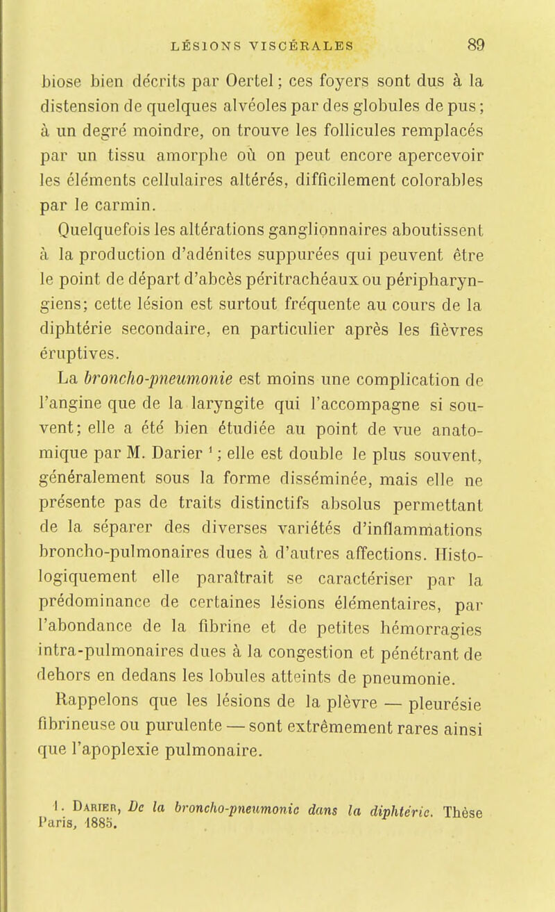 biose bien décrits par Oertel ; ces foyers sont dus à la distension de quelques alvéoles par des globules de pus ; à un degré moindre, on trouve les follicules remplacés par un tissu amorphe oii on peut encore apercevoir les éléments cellulaires altérés, difficilement colorables par le carmin. Quelquefois les altérations ganglionnaires aboutissent à la production d'adénites suppurées qui peuvent être le point de départ d'abcès péritrachéaux ou péripliaryn- giens; cette lésion est surtout fréquente au cours de la diphtérie secondaire, en particulier après les fièvres éruptives. La broncho-pneumonie est moins une complication de l'angine que de la laryngite qui l'accompagne si sou- vent; elle a été bien étudiée au point de vue anato- mique par M. Darier ^ ; elle est double le plus souvent, généralement sous la forme disséminée, mais elle ne présente pas de traits distinctifs absolus permettant de la séparer des diverses variétés d'inflammations broncho-pulmonaires dues à d'autres affections. Ilisto- logiquement elle paraîtrait se caractériser par la prédominance de certaines lésions élémentaires, par l'abondance de la fibrine et de petites hémorragies intra-pulmonaires dues à la congestion et pénétrant de dehors en dedans les lobules atteints de pneumonie. Rappelons que les lésions de la plèvre — pleurésie fibrineuse ou purulente — sont extrêmement rares ainsi que l'apoplexie pulmonaire. I. Darfer, De la broncho-pneumonie dans la diphtérie. Thèse Paris, 1885.