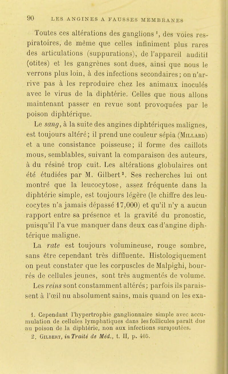 Toutes ces altérations des ganglions des voies res- piratoires, de même que celles infiniment plus rares des articulations (suppurations), de l'appareil auditif (otites) et les gangrènes sont dues, ainsi que nous le verrons plus loin, à des infections secondaires; on n'ar- rive pas à les reproduire chez les animaux inoculés avec le virus de la diphtérie. Celles que nous allons maintenant passer en revue sont provoquées par le poison diphtérique. Le sang, à la suite des angines diphtériques malignes, est toujours altéré; il prend une couleur sépia (Millard) et aune consistance poisseuse; il forme des caillots mous, semblables, suivant la comparaison des auteurs, à du résiné trop cuit. Les altérations globulaires ont été étudiées par M. Gilbert^. Ses recherches lui ont montré que la leucocytose, assez fréquente dans la diphtérie simple, est toujours légère (le chiffre des leu- cocytes n'a jamais dépassé 17,000) et qu'il n'y a aucun rapport entre sa présence et la gravité du pronostic, puisqu'il l'a vue manquer dans deux cas d'angine diph- térique maligne. La rate est toujours volumineuse, rouge sombre, sans être cependant très diffluente. Histologiquement on peut constater que les corpuscles de Malpighi, bour- rés de cellules jeunes, sont très augmentés de volume. Les reins sont constamment altérés; parfois ils parais- sent à l'œil nu absolument sains, mais quand on les exa- 1. Cependant l'hypertrophie ganglionnaire simple avec accu- mulation de cellules lymphatiques dans les follicules paraît due au poison de la diphtérie, non aux infections surajoutées. 2. Gilbert, inTraité de Méd., l. Il, p. 405.