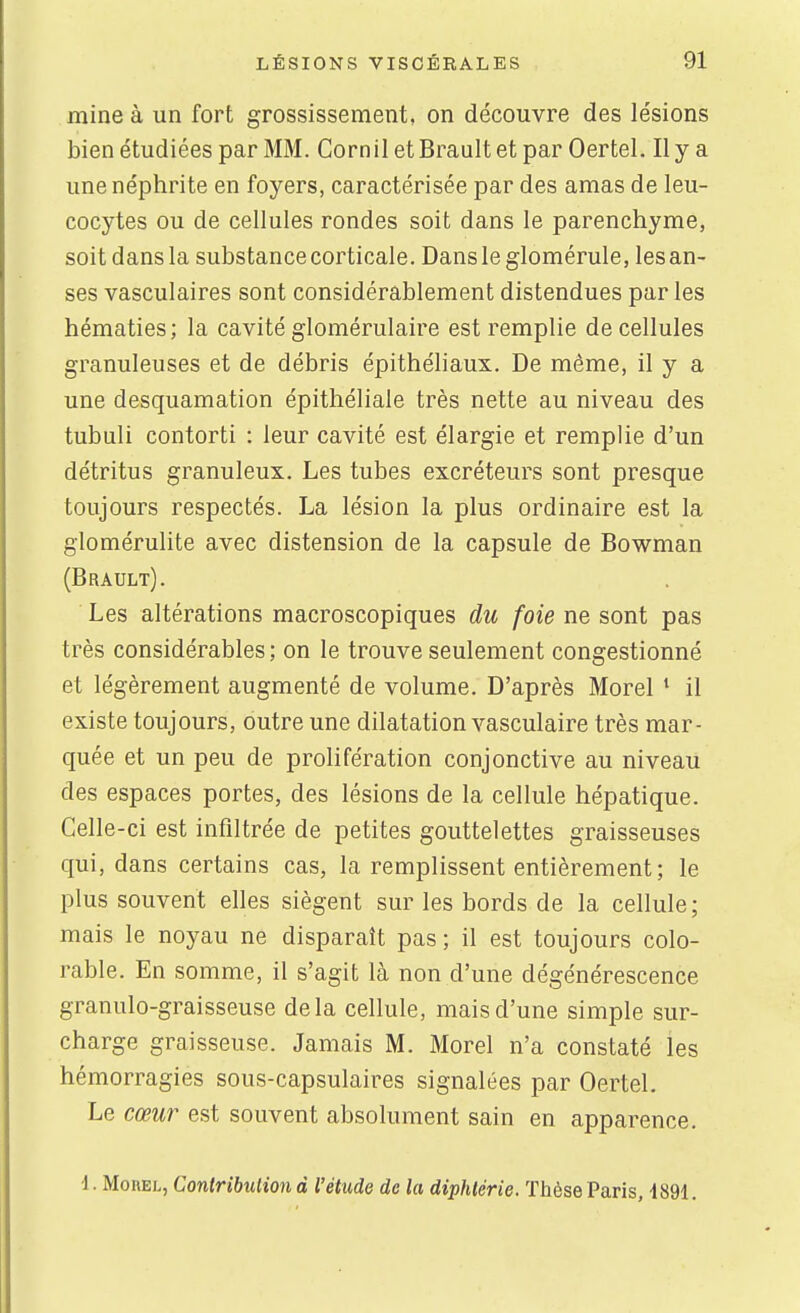 mine à un fort grossissement, on découvre des lésions bien étudiées par MM. Corn il et Brault et par Oertel. Il y a une néphrite en foyers, caractérisée par des amas de leu- cocytes ou de cellules rondes soit dans le parenchyme, soit dans la substance corticale. Dansleglomérule, les an- ses vasculaires sont considérablement distendues par les hématies; la cavité glomérulaire est remplie de cellules granuleuses et de débris épithéliaux. De même, il y a une desquamation épithéliale très nette au niveau des tubuli contorti : leur cavité est élargie et remplie d'un détritus granuleux. Les tubes excréteurs sont presque toujours respectés. La lésion la plus ordinaire est la glomérulite avec distension de la capsule de Bowman (Brault). Les altérations macroscopiques du foie ne sont pas très considérables; on le trouve seulement congestionné et légèrement augmenté de volume. D'après Morel ' il existe toujours, outre une dilatation vasculaire très mar- quée et un peu de prolifération conjonctive au niveau des espaces portes, des lésions de la cellule hépatique. Celle-ci est infiltrée de petites gouttelettes graisseuses qui, dans certains cas, la remplissent entièrement ; le plus souvent elles siègent sur les bords de la cellule ; mais le noyau ne disparaît pas ; il est toujours colo- rable. En somme, il s'agit là non d'une dégénérescence granulo-graisseuse delà cellule, mais d'une simple sur- charge graisseuse. Jamais M. Morel n'a constaté les hémorragies sous-capsulaires signalées par Oertel. Le cœur est souvent absolument sain en apparence. ■1. Morel, Conlribulion à l'étude de la diphtérie. Thèse Paris, 1891.