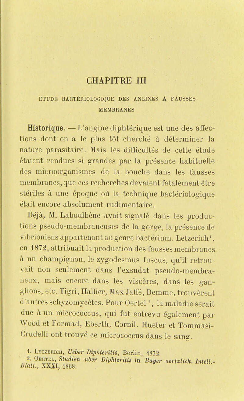 ÉTUDE BACTÉRIOLOGIQUE DES ANGINES A FAUSSES MEMBRANES Historique. —L'angine diphtérique est une des afïec- tions dont on a le plus tôt cherché à déterminer la nature parasitaire. Mais les difficultés de cette étude étaient rendues si grandes par la présence habituelle des microorganismes de la bouche dans les fausses membranes, que ces recherches devaient fatalement être stériles à une époque où la technique bactériologique était encore absolument rudimentaire. Déjà, M. Laboulbène avait signalé dans les produc- tions pseudo-membraneuses de la gorge, la présence de vibrioniens appartenant au genre bactérium. Letzerich*, en 1872, attribuait la production des fausses membranes à un champignon, le zygodesmus fuscus, qu'il retrou- vait non seulement dans l'exsudat pseudo-membra- neux, mais encore dans les viscères, dans les gan- glions, etc. Tigri, Hallier, Max Jaffé, Demme, trouvèrent d'autres schyzomycètes. Pour Oertel - , la maladie serait due à un micrococcus, qui fut entrevu également par Wood et Formad, Eberth, Gornil. Hueter et Tommasi- Crudelli ont trouvé ce micrococcus dans le sang. 1. Letzeuich, Ueber Diphleritis, Berlin, -1872. 2. Oertel, Sludien tiber Diphleritis in Bayer aertzlick. Intell - Blall., XXXI, 1868.