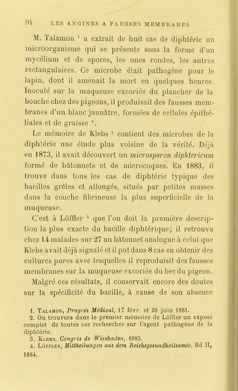 M. Talamon ' a extrait de huit cas de diphtérie un microorganisme qui se présente sous la forme d'un mycéhum et de spores, les unes rondes, les autres rectangulaires. Ce microbe était pathogène pour le lapin, dont il amenait la mort en quelques heures. Inoculé sur la muqueuse excoriée du plancher de la bouche chez des pigeons, il produisait des fausses mem- branes d'un blanc jaunâtre, formées de cellules épithé- liales et de graisse Le mémoire de Klebs ^ contient des microbes de la diphtérie une étude plus voisine de la vérité. Déjcà en 1873, il avait découvert un microsporon diphtericum formé de bâtonnets et de microcoques. En 1883, il trouve dans tous les cas de diphtérie typique des bacilles grêles et allongés, situés par petites masses dans la couche fibrineuse la plus superficielle de la muqueuse. C'est à Lôffler * que l'on doit la première descrip- tion la plus exacte du bacille diphtérique; il retrouva chez 14 malades sur 27 un bâtonnet analogue à celui que Klebs avait déjà signalé et il put dans 8 cas en obtenir des cultures pures avec lesquelles il reproduisit des fausses membranes sur la muqueuse excoriée du bec du pigeon. Malgré ces résultats, il conservait encore des doutes sur la spécificité du bacille, à cause de son absence •1. Talamon, Progrés Médical, 17 févr. et 20 'juin 1881. 2. On trouvera dans le premier mémoire de Lôffler un exposé complet de toutes ces recherches sur l'agent pathogène de la diphtérie. 3. Klebs, Congrès de Wiesbaden, 1883. 4. Lôffler, Mittheilungen aus dem Reichsgesundheilsamte, Bd II, 1884.