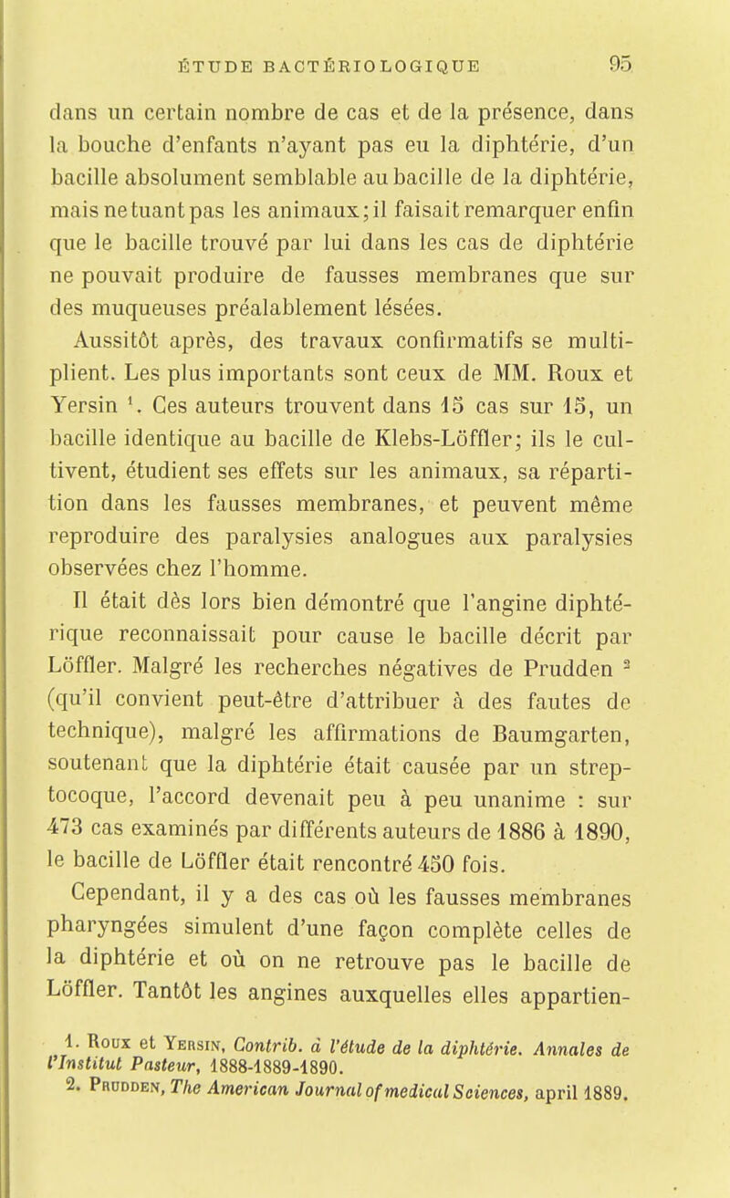 clans un certain nombre de cas et de la présence, dans la bouche d'enfants n'ayant pas eu la diphtérie, d'un bacille absolument semblable au bacille de la diphtérie, mais ne tuant pas les animaux; il faisait remarquer enfin que le bacille trouvé par lui dans les cas de diphtérie ne pouvait produire de fausses membranes que sur des muqueuses préalablement lésées. Aussitôt après, des travaux confîrmatifs se multi- plient. Les plus importants sont ceux de MM. Roux et Yersin \ Ces auteurs trouvent dans 15 cas sur 15, un bacille identique au bacille de Klebs-Lôffler; ils le cul- tivent, étudient ses effets sur les animaux, sa réparti- tion dans les fausses membranes, et peuvent même reproduire des paralysies analogues aux paralysies observées chez l'homme. Il était dès lors bien démontré que l'angine diphté- rique reconnaissait pour cause le bacille décrit par Lôffler. Malgré les recherches négatives de Prudden ^ (qu'il convient peut-être d'attribuer à des fautes de technique), malgré les affirmations de Baumgarten, soutenant que la diphtérie était causée par un strep- tocoque, l'accord devenait peu à peu unanime : sur 473 cas examinés par différents auteurs de 1886 à 1890, le bacille de Lôffler était rencontré 450 fois. Cependant, il y a des cas où les fausses membranes pharyngées simulent d'une façon complète celles de la diphtérie et où on ne retrouve pas le bacille de Lôffier. Tantôt les angines auxquelles elles appartien- 1. Roux et Yersin, Contrib. à l'étude de la diphtérie. Annales de l'Institut Pasteur, 1888-1889-1890. 2. Prudden, The American Journal of médical Sciences, april 1889.