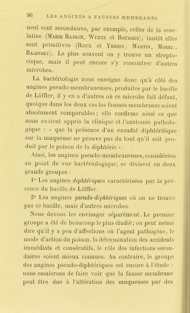 nent sont secondaires, par exemple, celles de la scar- latine (Marie Raskin, Wuivrz et Bourges); tantôt elles sont primitives (Roux et Yersin, Martin, Morel , Baginsky). Le plus souvent on y trouve un strepto- coque, mais il peut encore s'y rencontrer d'autres microbes. La bactériologie nous enseigne donc qu'à côté des angines pseudo-membraneuses, produites par le bacille de Lôffler, il y en a d'autres où ce microbe fait défaut, quoique dans les deux cas les fausses membranes soient absolument comparables; elle confirme ainsi ce que nous avaient appris la clinique et l'anatomie patholo- gique : (( que la présence d'un exsudât diphtéritique sur la muqueuse ne prouve pas du tout qu'il soit pro- duit par le poison de la diphtérie ». Ainsi, les angines pseudo-membraneuses, considérées au point de vue bactériologique, se divisent en deux grands groupes : 1'^ Les angines diphtériques caractérisées par la pré- sence du bacille de Lôffler. 2° Les angines pseudo-diphtériques où on ne trouve pas Ce bacille, mais d'autres microbes. Nous devons les envisager séparément. Le premier groupe a été de beaucoup le plus étudié; on peut même dire qu'il y a peu d'affections où l'agent pathogène, le mode d'action du poison, la détermination des accidents immédiats et consécutifs, le rôle des infections secon- daires soient mieux connues. Au contraire, le groupe des angines pseudo-diphtériques est encore à l'étude : nous essaierons de faire voir que la fausse membrane peut être due à l'altération des muqueuses par des