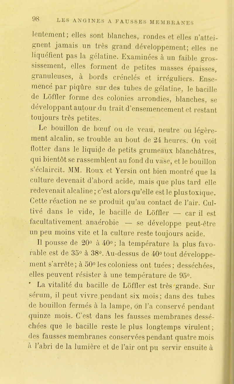 lentement; elles sont blanches, rondes et elles n'attei- gnent jamais un très grand développement; elles ne liquéfient pas la gélatine. Examinées à un faible gros- sissement, elles forment de petites masses épaisses, granuleuses, à bords crénelés et irréguliers. Ense- mencé par piqûre sur des tubes de gélatine, le bacille de Lôffler forme des colonies arrondies, blanches, se développant autour du trait d'ensemencement et restant toujours très petites. Le bouillon de bœuf ou de veau, neutre ou légère- ment alcalin, se trouble au bout de 24 heures. On voit flotter dans le liquide de petits grumeaux blanchâtres, qui bientôt se rassemblent au fond du vase, et le bouillon s'éclaircit. MM. Roux et Yersin ont bien montré que la culture devenait d'abord acide, mais que plus tard elle redevenait alcaline ; c'est alors qu'elle est le plus toxique. Cette réaction ne se produit qu'au contact de l'air. Cul- tivé dans le vide, le bacille de Lôffler — car il est facultativement anaérobie — se développe peut-être un peu moins vite et la culture reste toujours acide. Il pousse de 20° à 40° ; la température la plus favo- rable est de 35° à 38°. Au-dessus de 40° tout développe- ment s'arrête; à 50 les coloniess ont tuées; desséchées, elles peuvent résister à une température de 95. ' La vitalité du bacille de Lôffler est très grande. Sur sérum, il peut vivre.pendant six mois; dans des tubes de bouillon fermés à la lampe, on l'a conservé pendant quinze mois. C'est dans les fausses membranes dessé- chées que le bacille reste le plus longtemps virulent ; des fausses membranes conservées pendant quatre mois à l'abri de la lumière et de l'air ont pu servir ensuite à