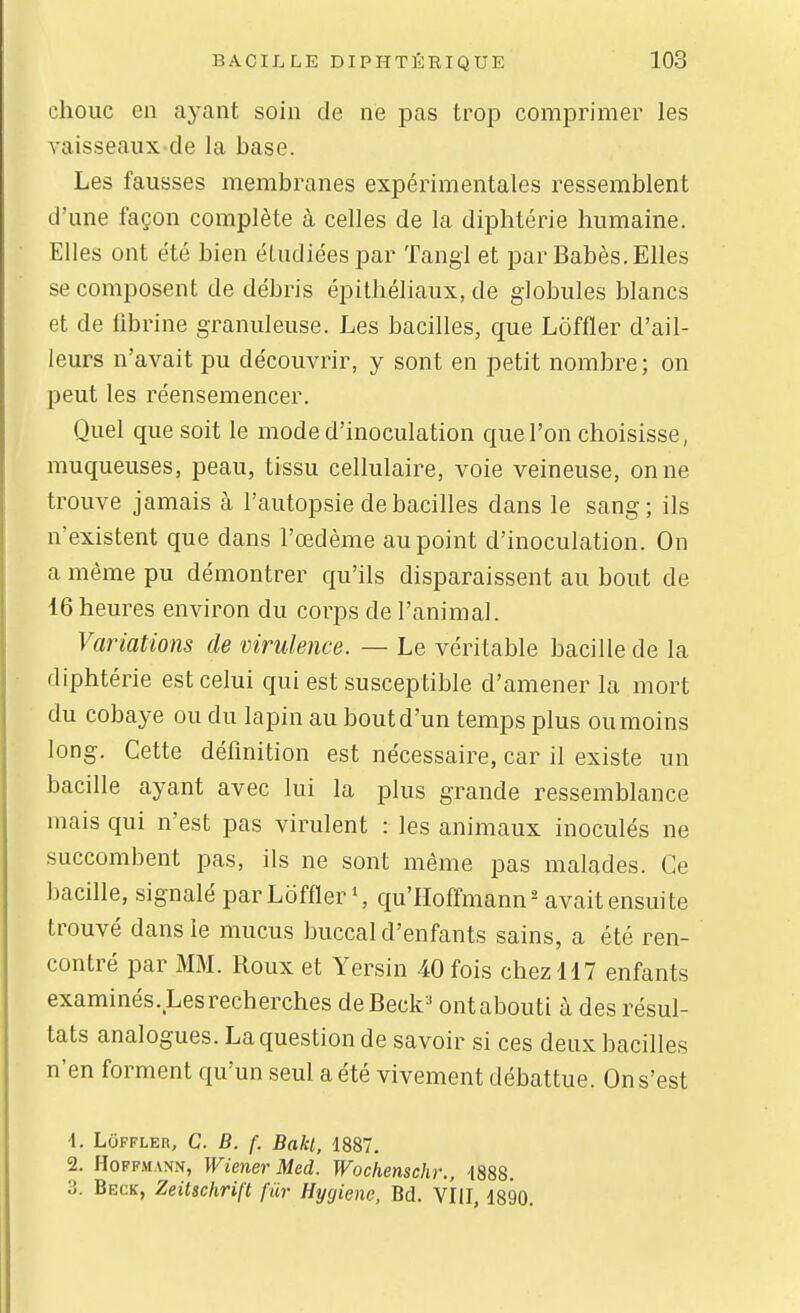 choiic en aj-ant soin de ne pas trop comprimer les vaisseaux de la base. Les fausses membranes expérimentales ressemblent d'une façon complète à celles de la diphtérie humaine. Elles ont été bien étudiées par Tangl et par Babès. Elles se composent de débris épithéliaux, de globules blancs et de fibrine granuleuse. Les bacilles, que Loffler d'ail- leurs n'avait pu découvrir, y sont en petit nombre; on peut les réensemencer. Quel que soit le mode d'inoculation que l'on choisisse, muqueuses, peau, tissu cellulaire, voie veineuse, on ne trouve jamais à l'autopsie de bacilles dans le sang; ils n'existent que dans l'œdème au point d'inoculation. On a même pu démontrer qu'ils disparaissent au bout de 16 heures environ du corps de l'animal. Variations de virulence. — Le véritable bacille de la diphtérie est celui qui est susceptible d'amener la mort du cobaye ou du lapin au bout d'un temps plus ou moins long. Cette définition est nécessaire, car il existe un bacille ayant avec lui la plus grande ressemblance mais qui n'est pas virulent : les animaux inoculés ne succombent pas, ils ne sont même pas malades. Ce bacille, signalé par Lofflerqu'Hoffmann - avait ensuite trouvé dans le mucus buccal d'enfants sains, a été ren- contré par MM. Roux et Yersin 40 fois chez 117 enfants examinés. Les recherches deBeck^ ontabouti à des résul- tats analogues. La question de savoir si ces deux bacilles n'en forment qu'un seul a été vivement débattue. On s'est 1. Loffler, C. B. f. Bakt, 1887. 2. Hoffmann, Wiener Med. Wochenschr., -1888. 3. Beck, Zeitschrift fur Hygiène, Bd. VIII, 1890.
