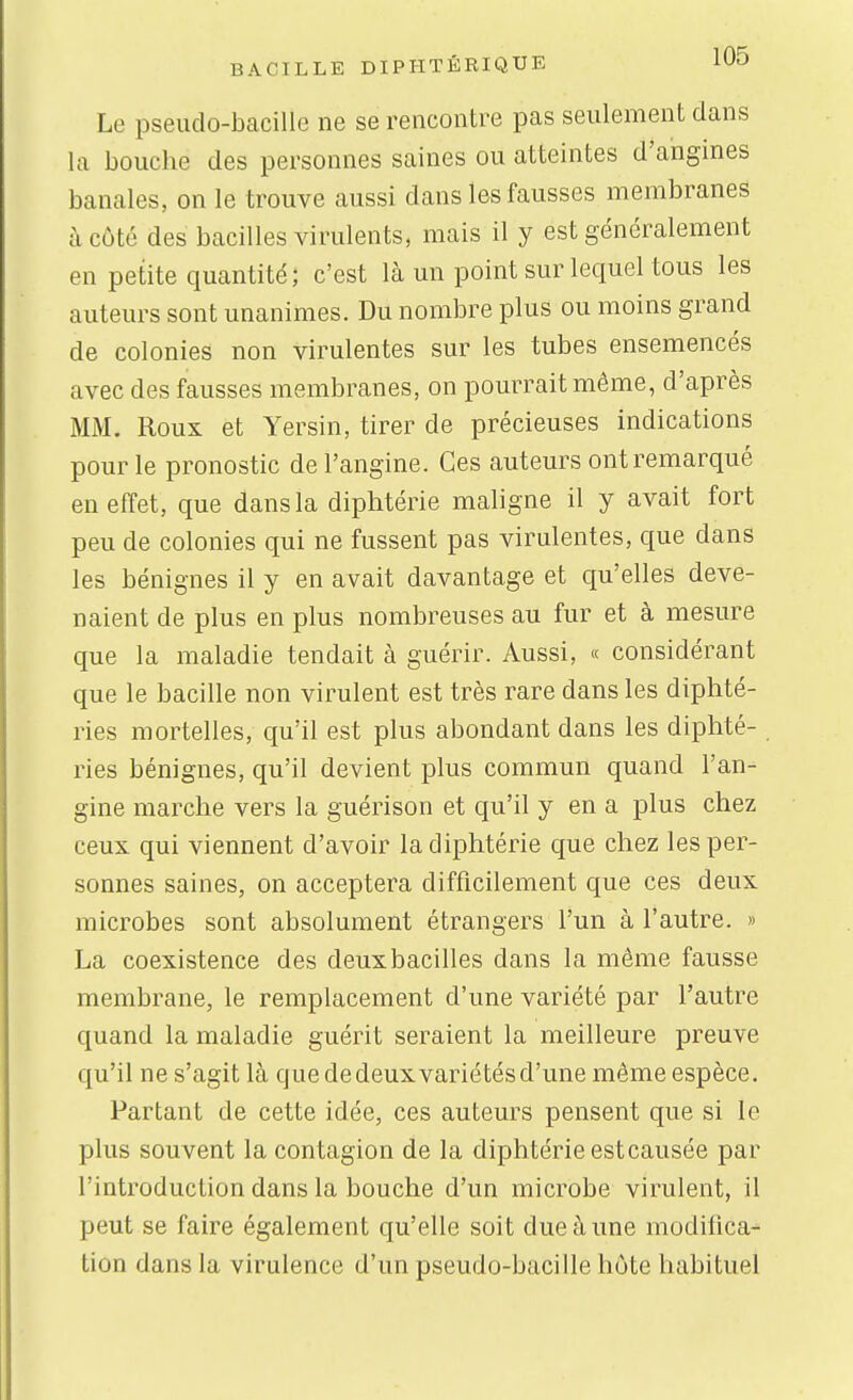 Le pseudo-bacille ne se rencontre pas seulement dans la bouche des personnes saines ou atteintes d'angines banales, on le trouve aussi dans les fausses membranes à coté des bacilles virulents, mais il y est généralement en petite quantité; c'est là un point sur lequel tous les auteurs sont unanimes. Du nombre plus ou moins grand de colonies non virulentes sur les tubes ensemencés avec des fausses membranes, on pourrait même, d'après MM. Roux et Yersin, tirer de précieuses indications pour le pronostic de l'angine. Ces auteurs ont remarqué en effet, que dans la diphtérie maligne il y avait fort peu de colonies qui ne fussent pas virulentes, que dans les bénignes il y en avait davantage et qu'elles deve- naient de plus en plus nombreuses au fur et à mesure que la maladie tendait à guérir. Aussi, « considérant que le bacille non virulent est très rare dans les diphté- ries mortelles, qu'il est plus abondant dans les diplité- ries bénignes, qu'il devient plus commun quand l'an- gine marche vers la guérison et qu'il y en a plus chez ceux qui viennent d'avoir la diphtérie que chez les per- sonnes saines, on acceptera difficilement que ces deux microbes sont absolument étrangers l'un à l'autre. » La coexistence des deux bacilles dans la même fausse membrane, le remplacement d'une variété par l'autre quand la maladie guérit seraient la meilleure preuve qu'il ne s'agit là quededeuxvariétésd'une même espèce. Partant de cette idée, ces auteurs pensent que si le plus souvent la contagion de la diphtérie est causée par l'introduction dans la bouche d'un microbe virulent, il peut se faire également qu'elle soit due à une modilica- tion dans la virulence d'un pseudo-bacille hôte habituel