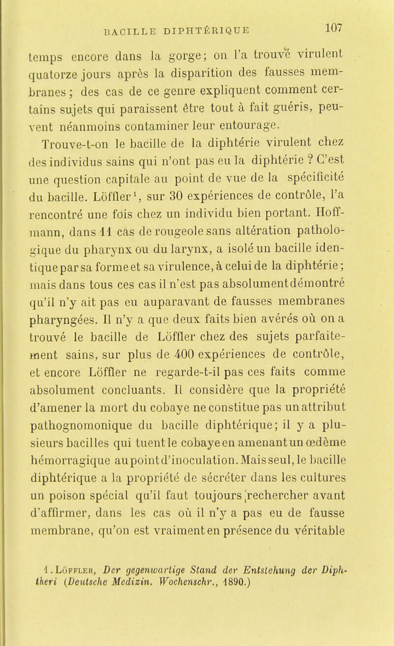temps encore dans la gorge; on l'a trouve virulent quatorze jours après la disparition des fausses mem- branes ; des cas de ce genre expliquent comment cer- tains sujets qui paraissent être tout à fait guéris, peu- vent néanmoins contaminer leur entourage. Trouve-t-on le bacille de la diphtérie virulent chez des individus sains qui n'ont pas eu la diphtérie ? C'est une question capitale au point de vue de la spécificité du bacille. Loffler ', sur 30 expériences de contrôle, l'a rencontré une fois chez un individu bien portant. Hoff- mann, dans 11 cas de rougeole sans altération patholo- gique du pharynx ou du larynx, a isolé un bacille iden- tique par sa forme et sa virulence, à celui de la diphtérie ; mais dans tous ces cas il n'est pas absolumentdémontré qu'il n'y ait pas eu auparavant de fausses membranes pharyngées. Il n'y a que deux faits bien avérés où on a trouvé le bacille de Loffler chez des sujets parfaite- ment sains, sur plus de 400 expériences de contrôle, et encore Loffler ne regarde-t-il pas ces faits comme absolument concluants. Il considère que la propriété d'amener la mort du cobaye ne constitue pas un attribut pathognomonique du bacille diphtérique; il y a plu- sieurs bacilles qui tuent le cobaye en amenant un œdème hémorragique aupointd'inoculation.Maisseul,le bacille diphtérique a la propriété de sécréter dans les cultures un poison spécial qu'il faut toujours [rechercher avant d'affirmer, dans les cas où il n'y a pas eu de fausse membrane, qu'on est vraiment en présence du véritable 1. Loffler, Dcr gegenioartige Stand der Entslehung der Diph- theri {Deutsche Mcdizin. Wochcnschr., 1890.)