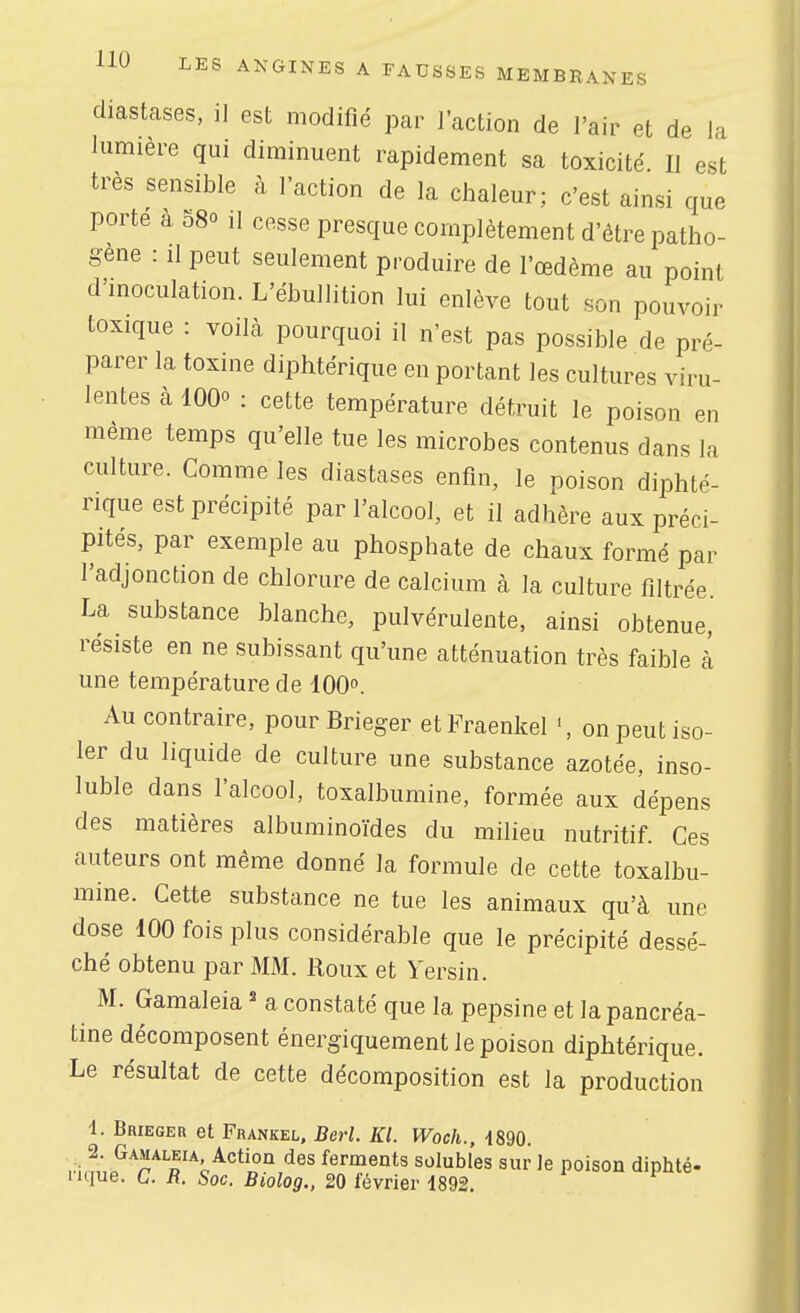 diastases, il est modifié par l'action de l'air et de la lumière qui diminuent rapidement sa toxicité II est très sensible à l'action de la chaleur; c'est ainsi que porte à 580 il cesse presque complètement d'être patho- gène : Il peut seulement produire de l'œdème au point d'inoculation. L'ébullition lui enlève tout son pouvoir toxique : voilà pourquoi il n'est pas possible de pré- parer la toxine diphtérique en portant les cultures viru- lentes à 1000 : cette température détruit le poison en même temps qu'elle tue les microbes contenus dans la culture. Comme les diastases enfin, le poison diphté- rique est précipité par l'alcool, et il adhère aux préci- pités, par exemple au phosphate de chaux formé par l'adjonction de chlorure de calcium à la culture filtrée. La substance blanche, pulvérulente, ainsi obtenue, résiste en ne subissant qu'une atténuation très faible à une température de lOO». Au contraire, pour Brieger etFraenkel on peut iso- ler du liquide de culture une substance azotée, inso- luble dans l'alcool, toxalbumine, formée aux dépens des matières albuminoïdes du milieu nutritif Ces auteurs ont même donné la formule de cette toxalbu- mine. Cette substance ne tue les animaux qu'à une dose 100 fois plus considérable que le précipité dessé- ché obtenu par MM. Roux et Yersin. M. Gamaleia ' a constaté que la pepsine et la pancréa- tine décomposent énergiquement le poison diphtérique. Le résultat de cette décomposition est la production 1. Brieger et Frankel, Berl. Kl. Woch., 1890. rà.f^r'^'f^^''^'^'' ^es ferments solubles sur le poison diphté- iique. C. R. Soc. Biolog., 20 février 1892.