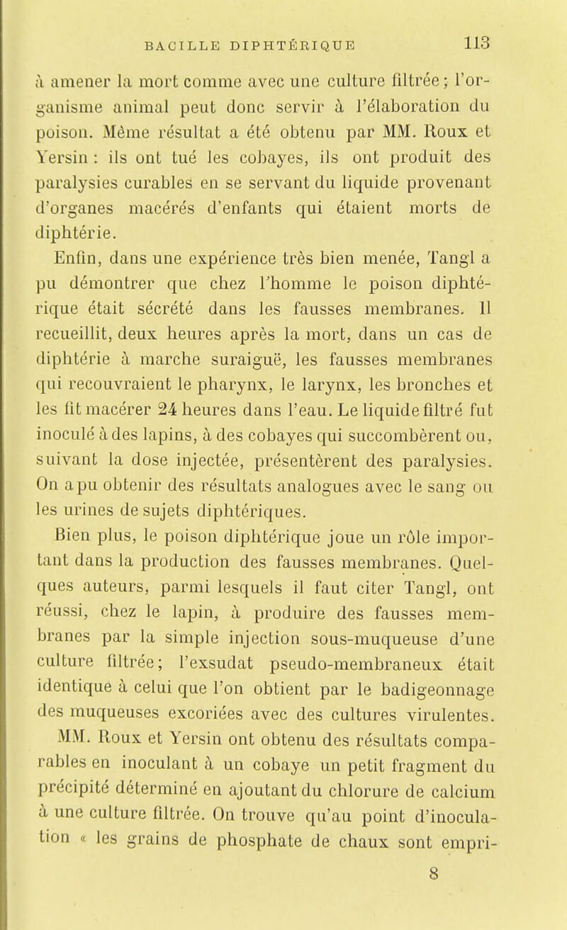à amener la mort comme avec une culture filtrée ; l'or- ganisme animal peut donc servir à l'élaboration du poison. Même résultat a été obtenu par MM. Roux et Yersin : ils ont tué les cobayes, ils ont produit des paralysies curables en se servant du liquide provenant d'organes macérés d'enfants qui étaient morts de diphtérie. Enfin, dans une expérience très bien menée, Tangl a pu démontrer que chez l'homme le poison diphté- rique était sécrété dans les fausses membranes. 11 recueillit, deux heures après la mort, dans un cas de diphtérie à marche suraiguë, les fausses membranes qui recouvraient le pharynx, le larynx, les bronches et les fit macérer 24 heures dans l'eau. Le liquide filtré fut inoculé à des lapins, à des cobayes qui succombèrent ou, suivant la dose injectée, présentèrent des paralysies. On a pu obtenir des résultats analogues avec le sang ou les urines de sujets diphtériques. Bien plus, le poison diphtérique joue un rôle impor- tant dans la production des fausses membranes. Quel- ques auteurs, parmi lesquels il faut citer Tangl, ont réussi, chez le lapin, à produire des fausses mem- branes par la simple injection sous-muqueuse d'une culture filtrée; l'exsudat pseudo-membraneux était identique à celui que l'on obtient par le badigeonnage des muqueuses excoriées avec des cultures virulentes. MM. Roux et Yersin ont obtenu des résultats compa- rables en inoculant à un cobaye un petit fragment du précipité déterminé en ajoutant du chlorure de calcium à une culture filtrée. On trouve qu'au point d'inocula- tion « les grains de phosphate de chaux sont empri- 8