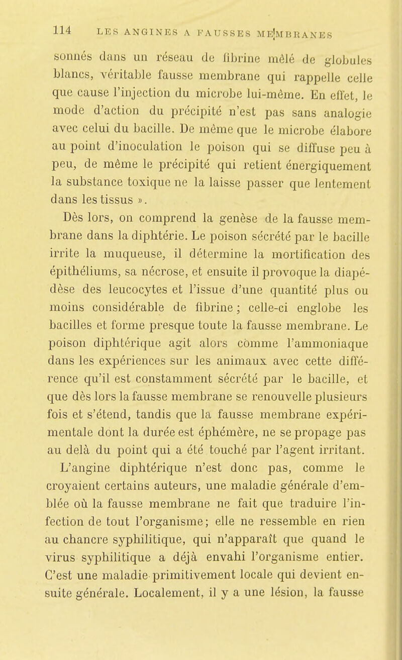 sonnés dans un réseau de librine mêlé de globules blancs, véritable fausse membrane qui rappelle celle que cause l'injection du microbe lui-même. En eflet, le mode d'action du précipité n'est pas sans analogie avec celui du bacille. De môme que le microbe élabore au point d'inoculation le poison qui se diffuse peu à peu, de même le précipité qui retient énergiquement la substance toxique ne la laisse passer que lentement dans les tissus ». Dès lors, on comprend la genèse de la fausse mem- brane dans la diphtérie. Le poison sécrété par le bacille irrite la muqueuse, il détermine la mortification des épithéliums, sa nécrose, et ensuite il provoque la diapé- dèse des leucocytes et l'issue d'une quantité plus ou moins considérable de fibrine ; celle-ci englobe les bacilles et forme presque toute la fausse membrane. Le poison diphtérique agit alors comme l'ammoniaque dans les expériences sur les animaux avec cette diffé- rence qu'il est constamment sécrété par le bacille, et que dès lors la fausse membrane se renouvelle plusieurs fois et s'étend, tandis que la fausse membrane expéri- mentale dont la durée est éphémère, ne se propage pas au delà du point qui a été touché par l'agent irritant. L'angine diphtérique n'est donc pas, comme le croyaient certains auteurs, une maladie générale d'em- blée où la fausse membrane ne fait que traduire l'in- fection de tout l'organisme; elle ne ressemble en rien au chancre syphilitique, qui n'apparaît que quand le virus syphilitique a déjà envahi l'organisme entier. C'est une maladie primitivement locale qui devient en- suite générale. Localement, il y a une lésion, la fausse