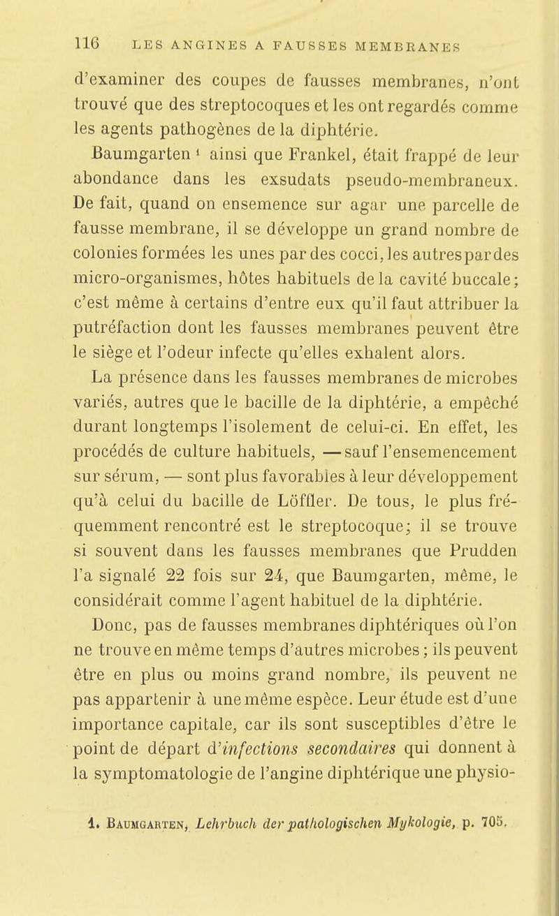 d'examiner des coupes de fausses membranes, n'ont trouvé que des streptocoques et les ont regardés comme les agents pathogènes de la diphtérie. Baumgarten » ainsi que Frankel, était frappé de leur abondance dans les exsudats pseudo-membraneux. De fait, quand on ensemence sur agar une parcelle de fausse membrane, il se développe un grand nombre de colonies formées les unes par des cocci, les autrespardes micro-organismes, hôtes habituels delà cavité buccale; c'est même à certains d'entre eux qu'il faut attribuer la putréfaction dont les fausses membranes peuvent être le siège et l'odeur infecte qu'elles exhalent alors. La présence dans les fausses membranes de microbes variés, autres que le bacille de la diphtérie, a empêché durant longtemps l'isolement de celui-ci. En effet, les procédés de culture habituels, —sauf l'ensemencement sur sérum, — sont plus favorables à leur développement qu'à celui du bacille de Lôffler. De tous, le plus fré- quemment rencontré est le streptocoque; il se trouve si souvent dans les fausses membranes que Prudden l'a signalé 22 fois sur 24, que Baumgarten, même, le considérait comme l'agent habituel de la diphtérie. Donc, pas de fausses membranes diphtériques où l'on ne trouve en même temps d'autres microbes ; ils peuvent être en plus ou moins grand nombre, ils peuvent ne pas appartenir à une môme espèce. Leur étude est d'une importance capitale, car ils sont susceptibles d'être le point de départ d'infections secondaires qui donnent à la symptomatologie de l'angine diphtérique une physio- 1. Baumgarten, Lehrbuch der pathologischen Mykologie, p. 705.