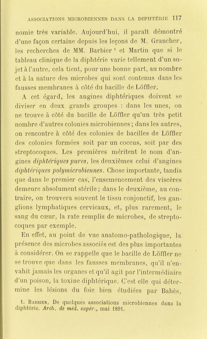 nomie très variable. Aujourd'hui, il paraît démontré d'une façon certaine depuis les leçons de M. Grancher, les recherches de MM. Barbier * et Martin que si le tableau clinique de la diphtérie varie tellement d'un su- jet à l'autre, cela tient, pour une bonne part, au nombre et à la nature des microbes qui sont contenus dans les fausses membranes à côté du bacille de Lôffler. A cet égard, les angines diphtériques doivent se diviser en deux grands groupes : dans les unes, on ne trouve à côté du bacille de Lôffler qu'un très petit nombre d'autres colonies microbiennes; dans les autres, on rencontre à côté des colonies de bacilles de Lôffler des colonies formées soit par un coccus, soit par des streptocoques. Les premières méritent le nom d'an- gines diphtériquespw^es, les deuxièmes celui d'angines diphtériques polijmicrobiennes. Chose importante, tandis que dans le premier cas, l'ensemencement des viscères demeure absolument stérile ; dans le deuxième, au con- traire, on trouvera souvent le tissu conjonctif, les gan- glions lymphatiques cervicaux, et, plus rarement, le sang du cœur, la rate remplis de microbes, de strepto- coques par exemple. En effet, au point de vue anatomo-pathologique, la présence des microbes associés est des plus importantes cà considérer. On se rappelle que le bacille de Lôffler ne se trouve que dans les fausses membranes, qu'il n'en- vahit jamais les organes et qu'il agit par l'intermédiaire d'un poison, la toxine diphtérique. C'est elle qui déter- mine les lésions du foie bien étudiées par Babès, 1. Barbier, De quelques associations microbiennes dans la diphtérie. Arch. de méd, expér., mai 1891.